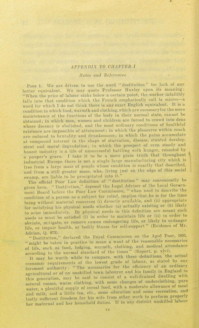 APPENDIX TO CHAPTER I Notes and References Page 1. We are driven to use the word destitution for liick of any better equivalent. We may quote Professor Huxley upon its meaning: When the price of labour sinks below a certain point, the worker infallibly falls into that condition which the French emphatically call la misere—a word for which I do not think there is any exact English equivalent. It is a condition in which food, warmth and clothing,v,'hich are nee-essaryfor the mere maintenance of the functions of the body in their normal state, cannot be obtained; in which men, women and children are forced to crowd into dens where decency is abolished, and the most ordinary conditions of healthful existence are impossible of attainment; in which the pleasures within reach are reduced to brutality and drunkenness; in which the pains accumulate at compound interest in the shape of starvation, disease, stunted develop- ment and moral degradation; in which the prospect of even steady and honest industry is a life of unsuccessful battling with hunger, rounded by a pauper's grave. I take it to be a mere plain truth that throughout industrial Europe there is not a single large mamifacturing city which is free from a large mass of people whose condition is exactly that described, and from a still greater mass, who, living just on the edge of this social swamp, are liable to be precipitated into it. The official Poor Law definition of destitution may conveniently be given here.  Destitution, deposed the Legal Adviser of the Local Govern- ment Board before the Poor Law Commission,  when used to describe the coadition of a person as a subject for relief, implies that he is for the time bein'- without material resources (i) directly available, and (u) appropriate for s°atisfying his physical needs whether (o) actually existing or (b) likely to arise immediately. By physical needs in this definition are meant such needs as must be satisfied (i) in order to maintain life or (u) m order to obviate mitigate, or remove causes endangering life, or likely to endanger life, or'impair health, or bodily fitness for self-support (Evidence of Mr. Adrian, Q. 973). . . * j t. iqo-  Destitution, declared the Royal Commission on the Aged Poor, 189o,  mi-^ht be taken in practice to mean a want of the reasonable necessaries of life such as food, lodging, warmth, clothing, and medical attendance according to the normal standard of the times (Report, p. xlvi). It may be worth while to compare, with these definitions, the actual economic requirements of the lowest grade of labour, as stated by our foremost authority :  The necessaries for the eflnciency of an ordinary agricultural or of an unskilled town labourer and his family in England m this generation, may be said to consist of a well-drained dwelling with several rooms, warm clothing, with some changes of underclothing pure water, a plentiful supply of cereal food, with a moderate allowance of meat and milk, and a little tea. etc., some education and some recreation, and lastly sufficient freedom for his wife from other work to perform properly her maternal and her houseliold duties. If in any district unskilled labour