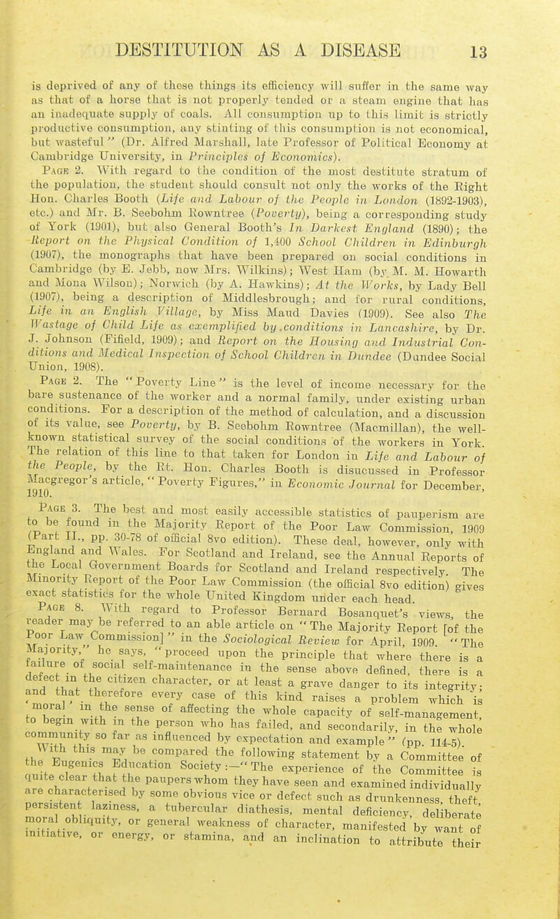 is deprived of any of these things its efficiency will suffer in the same way as that of a horse that is not properly tended or a steam engine that has an inadequate supply of coals. All consumi^tion i\p to this limit is strictly productive consumption, any stinting of this consumption is not economical, but wasteful  (Dr. Alfred Marshall, late Professor of Political Economy at Cambridge University, in Principles of Economics). Page 2. With regard to the condition of the most destitute stratum of the population, the student should consiilt not only the works of the Eight Hon. Charles Booth (Life and Labour of the People in London (3892-1903), etc.) and Mr. B. Seebohm Kowntree {Poverty), being a corresponding study of York (1901), but also General Booth's In Darkest England (1890); the Report on the Physical Condition of 1,400 School Children in Edinburgh (1907), the monographs that have been prepared on social conditions in Cambridge (by E. Jebb, now Mrs. Wilkins); West Ham (by. M. M. Howarth and Moua Wilson); Norvfich (by A. Hawkins); At the Works, by Lady Bell (1907), being a description of Middlesbrough; and for rural conditions. Life in an English Village, by Miss Maud Davies (1909). See also The Wastage of Cliild Life as exemplified by .conditions in Lancashire, by Dr. J. Johnson (Fifield, 1909); and Report on the Housing and Industrial Con- ditions and Medical Inspection of School Children in Dundee (Dundee Social Union, 1908). Page 2. The Poverty Line is the level of income necessary for the bare sustenance of the worker and a normal family, under existing urban conditions. For a description of the method of calculation, and a discussion of its value, see Poverty, by B. Seebohm Rowntree (Macmillan), the well- known statistical survey of the social conditions of the workers in York The relation of this line to that taken for London in Life and Labour of the People, by the Rt. Hon. Charles Booth is disucussed in Professor Macgregor's article,  Poverty Figures, in Economic Journal for December, Page 3. The best and most easily accessible statistics of pauperism are 0 be found m the Majority Report of the Poor Law Commission. 1909 (Part 11.. pp. 30-78 of official 8vo edition). These deal, however, only with England and Wales. For Scotland and Ireland, see the Annual Reports of the Local Government Boards for Scotland and Ireland respectively The Minority Report of the Poor Law Commission (the official 8vo edition) gives exact statistics for the whole United Kingdom under each head. Page 8. With regard to Professor Bernard Bosauquet's views, the reader may be referred to an able article on The Majority Report fof the Poor Law Commission]  in the Sociological Revieiv for April, 1909 The Majority he says  proceed upon the principle that where there is a failure of social self-maintenance in the sense above defined, there is a .1' fW ?r  ^liaracter. or at least a grave danger to its integrity; and that therefore every case of this kind raises a problem which is moral m the sense of affecting the whole capacity of self-management, to begin with m the person who has failed, and secondarily, in the whole '° i'^fl«ced by expectation and example (pp 114-5) thl EuInfcTl ioMov^ir.^ statement by a Committee of the Eugenics Education Society:- The experience of the Committee is quite clear that the paupers whom they have seen and examined individually are characterised by some obvious vice or defect such as drunkenness theft persisten laziness, a tubercular diathesis, mental deficiency, de berate moral obliquity, or general weakness of character, manifested by 2 initiative, or energy, or stamina, and an inclination to attribute ^heir