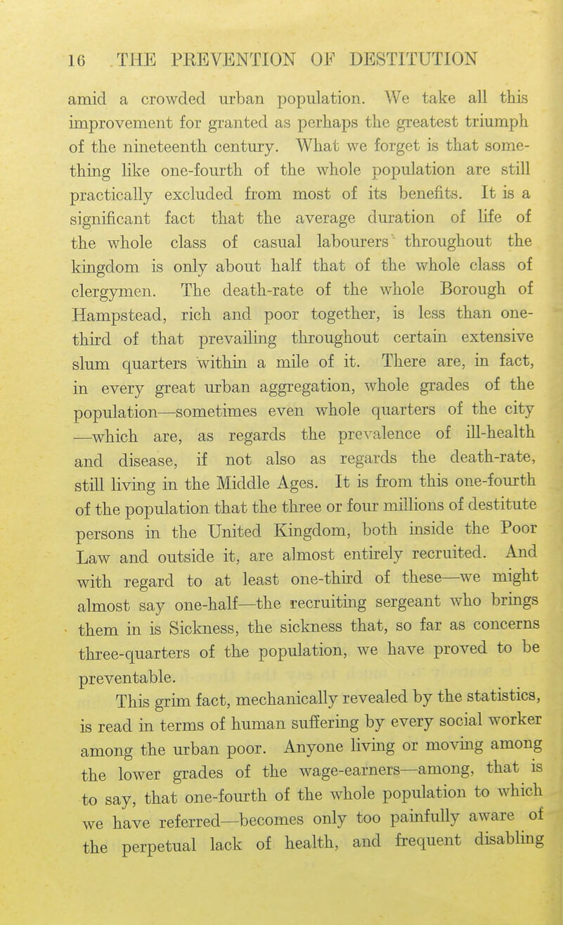 amid a crowded urban population. We take all this improvement for granted as perhaps the greatest triumph of the nineteenth century. What we forget is that some- thing like one-fourth of the whole population are still practically excluded from most of its benefits. It is a significant fact that the average duration of life of the whole class of casual labourers  throughout the kingdom is only about half that of the whole class of clergymen. The death-rate of the whole Borough of Hampstead, rich and poor together, is less than one- third of that prevailing throughout certain extensive slum quarters within a mile of it. There are, in fact, in every great urban aggregation, whole grades of the population—sometimes even whole quarters of the city —which are, as regards the prevalence of Hi-health and disease, if not also as regards the death-rate, still living in the Middle Ages. It is from this one-fourth of the population that the three or four millions of destitute persons in the United Kingdom, both inside the Poor Law and outside it, are almost entu:ely recruited. And with regard to at least one-third of these—we might almost say one-half—the recruiting sergeant who brings them in is Sickness, the sickness that, so far as concerns three-quarters of the population, we have proved to be preventable. This grim fact, mechanically revealed by the statistics, is read in terms of human suffering by every social worker among the urban poor. Anyone living or moving among the lower grades of the wage-earners—among, that is to say, that one-fourth of the whole population to which we have referred—becomes only too painfully aware of the perpetual lack of health, and frequent disabling