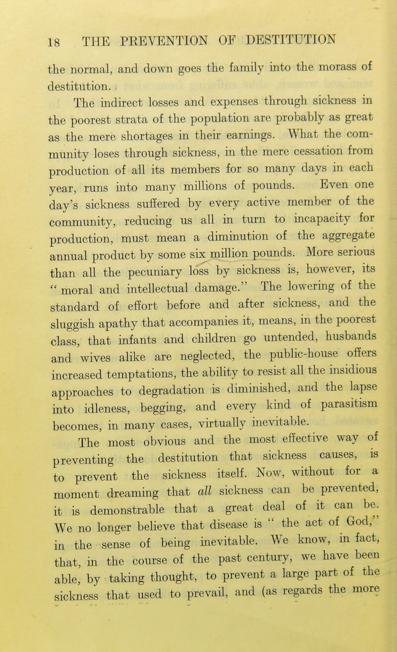 the normal, and down goes the family into the morass of destitution. , The indirect losses and expenses through sickness in the poorest strata of the population are probably as great as the mere shortages in their earnings. What the com- munity loses through sickness, in the mere cessation from production of all its members for so many days in each year, runs into many millions of pounds. Even one day's sickness suffered by every active member of the community, reducing us all in turn to incapacity for production, must mean a duninution of the aggregate annual product by some six million pounds. More serious than all the pecuniary loss by sickness is, however, its  moral and intellectual damage. The lowering of the standard of effort before and after siclmess, and the sluggish apathy that accompanies it, means, in the poorest class, that infants and children go untended, husbands and wives alike are neglected, the public-house offers increased temptations, the ability to resist all the insidious approaches to degradation is diminished, and the lapse into idleness, begging, and every kind of parasitism becomes, in many cases, virtually inevitable. The most obvious and the most effective way of preventmg the destitution that sickness causes, is to prevent the sickness itself. Now, without for a moment dreaming that all sickness can be prevented, it is demonstrable that a great deal of it can be. We no longer believe that disease is  the act of God, in the sense of being mevitable. We know, in fact, that, in the course of the past century, we have been able, by takmg thought, to prevent a large part of the sickness that used to prevail, and (as regards the more