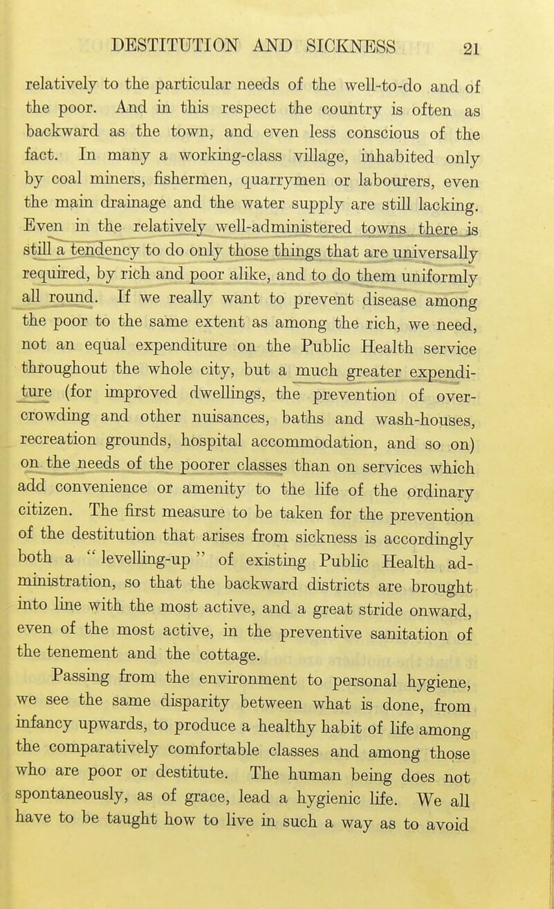 relatively to the particular needs of the well-to-do and of the poor. And in this respect the country is often as backward as the town, and even less conscious of the fact. In many a working-class village, inhabited only by coal mmers, fishermen, quarrymen or labourers, even the main drainage and the water supply are still lacking. Even in the Telatively well-administered towns there js stilTajtendency to do only those things that are universally required, by rich and poor alike, and to d-O.them uniformly all round. If we really want to prevent disease among the poor to the same extent as among the rich, we need, not an equal expenditure on the Public Health service throughout the whole city, but a much greater expendi- ture (for improved dwellings, the prevention of over- crowding and other nuisances, baths and wash-houses, recreation grounds, hospital accommodation, and so on) on the needs of the poorer classes than on services which add convenience or amenity to the life of the ordinary citizen. The first measure to be taken for the prevention of the destitution that arises from sickness is accordingly both a  levellmg-up of existing Public Health ad- nunistration, so that the backward districts are brought into Ime with the most active, and a great stride onward, even of the most active, in the preventive sanitation of the tenement and the cottage. Passing from the environment to personal hygiene, we see the same disparity between what is done, from mfancy upwards, to produce a healthy habit of life among the comparatively comfortable classes and among those who are poor or destitute. The human bemg does not spontaneously, as of grace, lead a hygienic life. We all have to be taught how to live in such a way as to avoid