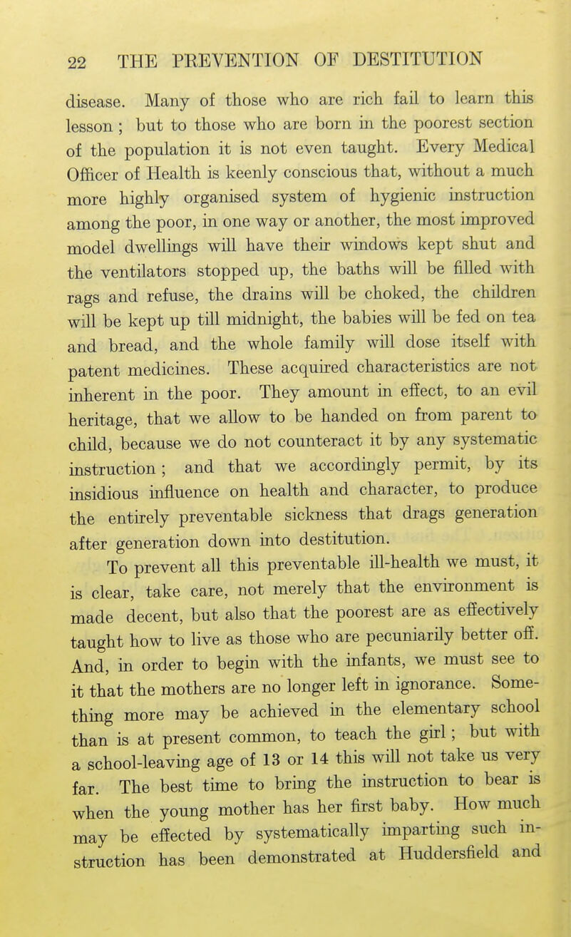 disease. Many of those who are rich fail to learn this lesson ; but to those who are born in the poorest section of the population it is not even taught. Every Medical Officer of Health is keenly conscious that, without a much more highly organised system of hygienic instruction among the poor, in one way or another, the most improved model dwellings will have their windows kept shut and the ventilators stopped up, the baths will be filled with rags and refuse, the drains will be choked, the children will be kept up till midnight, the babies will be fed on tea and bread, and the whole family will dose itself with patent medicines. These acquired characteristics are not inherent in the poor. They amount in effect, to an evil heritage, that we allow to be handed on from parent to child, because we do not counteract it by any systematic instruction; and that we accordingly permit, by its insidious influence on health and character, to produce the entirely preventable sickness that drags generation after generation down mto destitution. To prevent all this preventable ill-health we must, it is clear, take care, not merely that the envKonment is made decent, but also that the poorest are as effectively taught how to live as those who are pecuniarily better off. And, in order to begin with the infants, we must see to it that the mothers are no longer left in ignorance. Some- thing more may be achieved in the elementary school than is at present common, to teach the girl; but with a school-leaving age of 13 or 14 this will not take us very far. The best time to bring the instruction to bear is when the young mother has her first baby. How much may be effected by systematically hnparting such in- struction has been demonstrated at Huddersfield and