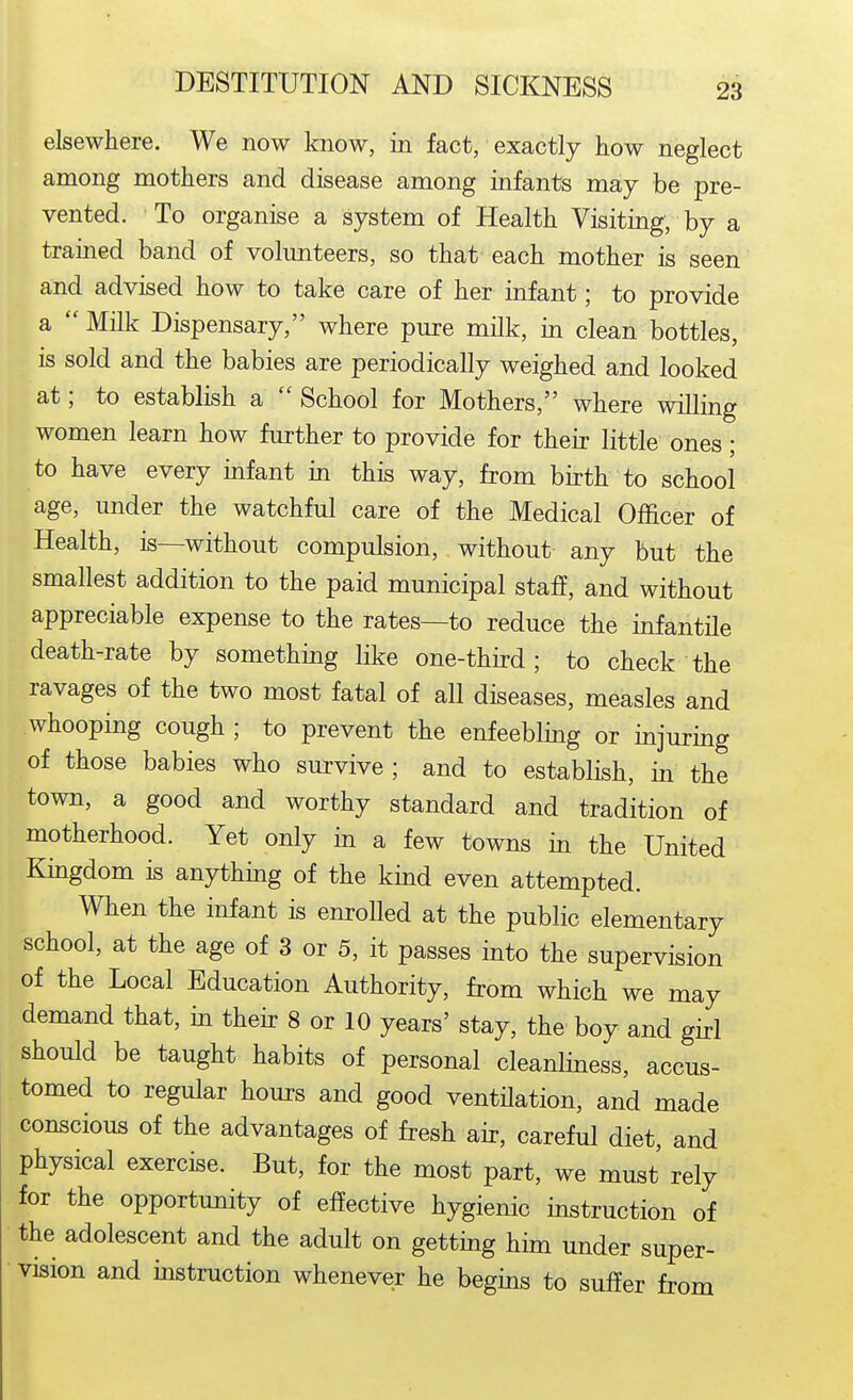 elsewhere. We now know, in fact, exactly how neglect among mothers and disease among infants may be pre- vented. To organise a system of Health Visiting, by a trained band of volimteers, so that each mother is seen and advised how to take care of her infant; to provide a  Milk Dispensary, where pure milk, in clean bottles, is sold and the babies are periodically weighed and looked at; to establish a  School for Mothers, where willing women learn how further to provide for their little ones; to have every infant in this way, from birth to school age, under the watchful care of the Medical Officer of Health, is—without compulsion, without any but the smallest addition to the paid municipal staff, and without appreciable expense to the rates—to reduce the infantile death-rate by something like one-third; to check the ravages of the two most fatal of all diseases, measles and whooping cough ; to prevent the enfeebling or injuring of those babies who survive ; and to establish, in the town, a good and worthy standard and tradition of motherhood. Yet only in a few towns in the United Kingdom is anything of the kind even attempted. When the infant is enroUed at the public elementary school, at the age of 3 or 5, it passes into the supervision of the Local Education Authority, from which we may demand that, in theh- 8 or 10 years' stay, the boy and girl should be taught habits of personal cleanliness, accus- tomed to regular hours and good ventHation, and made conscious of the advantages of fresh air, careful diet, and physical exercise. But, for the most part, we must rely for the opportunity of effective hygienic instruction of the adolescent and the adult on getting him under super- vision and instruction whenever he begins to suffer from