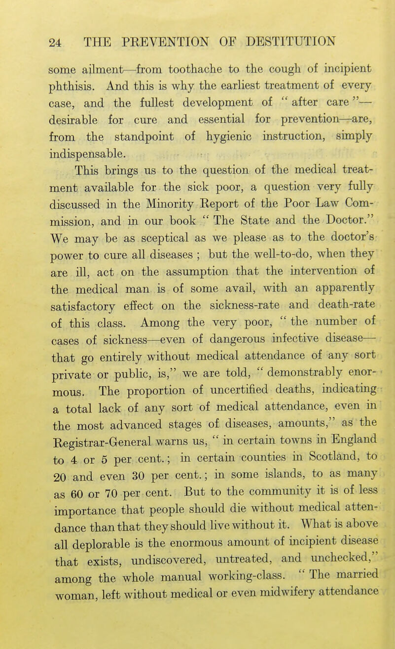 some ailment—^from toothaclie to the cough of incipient phthisis. And this is why the earliest treatment of every case, and the fullest development of  after care — desirable for cure and essential for prevention—are, from the standpoint of hygienic instruction, simply indispensable. This brings us to the question of the medical treat- ment available for the sick poor, a question very fully discussed in the Minority Eeport of the Poor Law Com- mission, and in our book  The State and the Doctor. We may be as sceptical as we please as to the doctor's power to cure all diseases ; but the well-to-do, when they are ill, act on the assumption that the intervention of the medical man is of some avaU, with an apparently satisfactory effect on the sickness-rate and death-rate of this class. Among the very poor,  the number of cases of sickness—even of dangerous infective disease— that go entirely without medical attendance of any sort private or public, is, we are told,  demonstrably enor- • mous. The proportion of uncertified deaths, indicating a total lack of any sort of medical attendance, even in the most advanced stages of diseases, amounts, as the Registrar-General warns us,  in certain towns in England to 4 or 5 per cent.; in certain counties in Scotland, to 20 and even 30 per cent.; in some islands, to as many as 60 or 70 per cent. But to the community it is of less importance that people should die without medical atten- dance than that they should live without it. What is above all deplorable is the enormous amount of incipient disease that exists, undiscovered, untreated, and unchecked, among the whole manual working-class.  The married woman, left without medical or even midwifery attendance