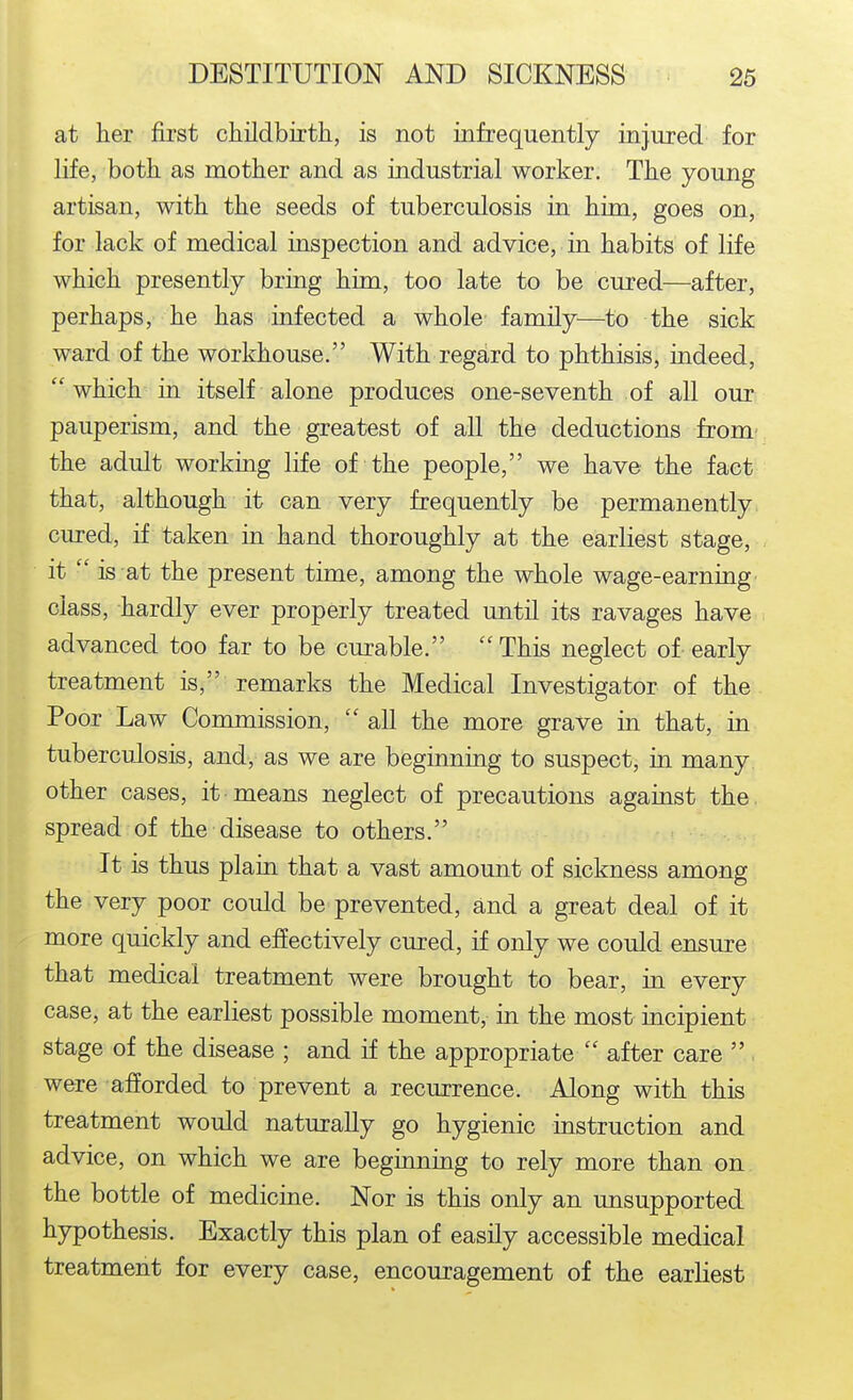 at her first childbirth, is not infrequently injured for life, both as mother and as industrial worker. The young artisan, with the seeds of tuberculosis in him, goes on, for lack of medical inspection and advice, in habits of life which presently bring him, too late to be cured—after, perhaps, he has infected a whole' family—^to the sick ward of the workhouse. With regard to phthisis, indeed, which in itself alone produces one-seventh of all our: pauperism, and the greatest of all the deductions fromv the adult working life of the people, we have the fact that, although it can very frequently be permanently cured, if taken in hand thoroughly at the earliest stage, it  is at the present time, among the whole wage-earnuig class, hardly ever properly treated until its ravages have advanced too far to be curable. This neglect of early treatment is, remarks the Medical Investigator of the Poor Law Commission,  all the more grave in that, in tuberculosis, andy as we are beginning to suspect, in many other cases, it means neglect of precautions against the. spread of the disease to others. It is thus plain that a vast amount of sickness among the very poor could be prevented, and a great deal of it more quickly and effectively cured, if only we could ensure that medical treatment were brought to bear, in every case, at the earliest possible moment, in the most incipient stage of the disease ; and if the appropriate  after care  . were afforded to prevent a recurrence. Along with this treatment would naturally go hygienic mstruction and advice, on which we are beginning to rely more than on the bottle of medicine. Nor is this only an unsupported hypothesis. Exactly this plan of easily accessible medical treatment for every case, encouragement of the earliest