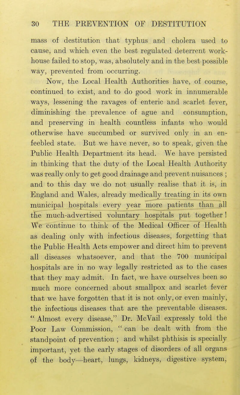 mass of destitution that typhus and cholera used to cause, and which even the best regulated deterrent work- house failed to stop, was, absolutely and in the best possible way, prevented from occurring. Now, the Local Health Authorities have, of course, continued to exist, and to do good work in innumerable ways, lessening the ravages of enteric and scarlet fever, diminishing the prevalence of ague and consumption, and preserving in health countless infants who would otherwise have succumbed or survived only in an en- feebled state. But we have never, so to speak, given the Public Health Department its head. We have persisted in thinking that the duty of the Local Health Authority was really only to get good drainage and prevent nuisances ; and to this day we do not usually realise that it is, in England and Wales, already medically treating in its own municipal hospitals every year more patients than all the much-advertised voluntary hospitals put together ! We continue to think of the Medical Officer of Health as dealing only with infectious diseases, forgetting that the Public Health Acts empower and direct him to prevent all diseases whatsoever, and that the 700 municipal hospitals are in no way legally restricted as to the cases that they may admit. In fact, we have ourselves been so much more concerned about smallpox and scarlet fever that we have forgotten that it is not only, or even mainly, the infectious diseases that are the preventable diseases.  Almost every disease, Dr. McVail expressly told the Poor Law Commission,  can be dealt with from the standpoint of prevention ; and whilst phthisis is specially important, yet the early stages of disorders of all organs of the body—heart, lungs, kidneys, digestive system.