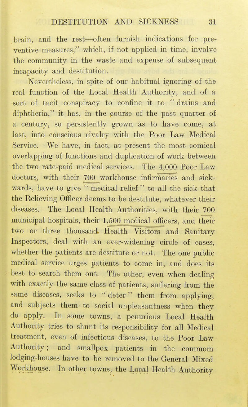 brain, and the rest—often furnish indications for pre- ventive measures, which, if not applied in time, involve the community in the waste and expense of subsequent incapacity and destitution. Nevertheless, in spite of our habitual ignoring of the real function of the Local Health Authority, and of a sort of tacit conspiracy to confine it to drains and diphtheria, it has, in the pourse of the past quarter of a century, so persistently grown as to have come, at last, into conscious rivalry with the Poor Law Medical Service. We have, in fact, at present the most comical overlapping of functions and duplication of work between the two rate-paid medical services. The 4,000 Poor Law doctors, with their 700 workhouse infirmaries and sick- wards, have to give medical relief to all the sick that the Relieving Officer deems to be destitute, whatever their diseases. The Local Health Authorities, with their 700 municipal hospitals, their 1,500 medical officers, and their two or three thousand. Health Visitors and Sanitary Inspectors, deal with an ever-widening circle of cases, whether the patients are destitute or not. The one public medical service urges patients to come in, and does its best to search them out. The other, even when dealing with exactly the same class of patients, suffering from the same diseases, seeks to deter them from applying, and subjects them to social unpleasantness when they do apply. In some towns, a penurious Local Health Authority tries to shunt its responsibility for all Medical treatment, even of infectious diseases, to the Poor Law Authority; and smallpox patients in the commom lodging-houses have to be removed to the General Mixed ^9?khouse. In other towns, the Local Health Authority