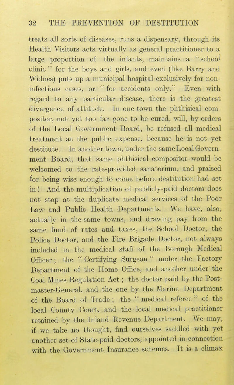 treats all sorts of diseases, runs a dispensary, through its Health Visitors acts virtually as general practitioner to a large proportion of the infants, maintains a school clinic  for the boys and girls, and even (like Barry and Widnes) puts up a municipal hospital exclusively for non- infectious cases, or  for accidents only. Even with regard to any particular disease, there ls the greatest divergence of attitude. In one town the phthisical com- positor, not yet too far gone to be cured, will, by orders of the Local Government Board, be refused aU medical treatment at the public expense, because he is not yet destitute. In another town, under the same Local Govern- ment Board, that same phthisical compositor would be welcomed to the rate-provided sanatorium, and praised for being wise enough to come before destitution had set in! And the multiplication of publicly-paid doctors does not stop at the duplicate medical services of the Poor Law and Public Health Departments. We have, also, actually in the same towns, and drawing pay from the same fund of rates and taxes, the School Doctor, the Police Doctor, and the Eire Brigade Doctor, not always included in the medical staff of the Borough Medical Officer ; the  Certifying Surgeon  imder the Factory Department of the Home Office, and another under the Coal Mines Regulation Act; the doctor paid by the Post- master-General, and the one by the Marine Department of the Board of Trade ; the  medical referee  of the local County Court, and the local medical practitioner retained by the Inland Revenue Department. We may, if we take no thought, find ourselves saddled with yet another set of State-paid doctors, appointed in coimection with the Government Insurance schemes. It is a climax