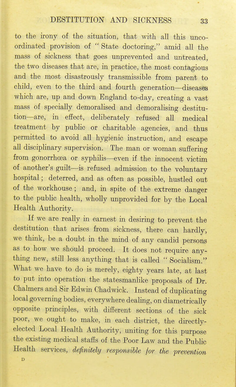 to the irony of the situation, that with all this unco- ordinated provision of  State doctoring, amid all the mass of sickness that goes unprevented and imtreated, the two diseases that are, in practice, the most contagious and the most disastrously transmissible from parent to child, even to the third and fourth generation—diseases which are, up and down England to-day, creating a vast mass of specially demoralised and demoralising destitu- tion—are, in effect, deliberately refused all medical treatment by public or charitable agencies, and thus permitted to avoid all hygienic instruction, and escape all disciplinary supervision. The man or woman suffering from gonorrhoea or syphilis—even if the innocent victim of another's guilt—is refused admission to the voluntary hospital; deterred, and as often as possible, hustled out of the workhouse; and, in spite of the extreme danger to the public health, wholly unprovided for by the Local Health Authority. If we are really in earnest in desiring to prevent the destitution that arises from sickness, there can hardly, we think, be a doubt in the mind of any candid persons as to how we should proceed. It does not require any- thing new, still less anything that is called  Socialism. What we have to do is merely, eighty years late, at last to put into operation the statesmanlike proposals of Dr. Chahners and Sir Edwin Chadwick. Instead of duplicating local governing bodies, everywhere dealing, on diametrically opposite principles, with different sections of the sick poor, we ought to make, in each district, the directly- elected Local Health Authority, uniting for this purpose the existing medical staffs of the Poor Law and the Public Health services, definitely responsible for the prevention D