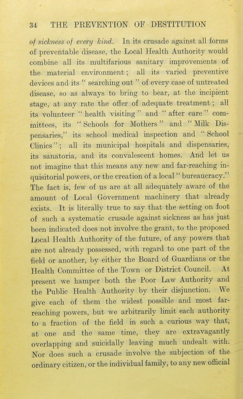 of sickness of every Jdnd. In its crusade against all forms of preventable disease, the Local Health Authority would combine all its multifarious sanitary improvements of the material environment; all its varied preventive devices and its  searching out  of every case of untreated disease, so as always to bring to bear, at the incipient stage, at any rate the offer of adequate treatment; all its volunteer  health visiting  and  after care  com- mittees, its  Schools for Mothers and  Milk Dis- pensaries, its school medical inspection and  School Clinics; all its municipal hospitals and dispensaries, its sanatoria, and its convalescent homes. And let us not imagine that this means any new and far-reaching in- quisitorial powers, or the creation of a local  bureaucracy. The fact is, few of us are at all adequately aware of the amount of Local Government machinery that abeady exists. It is literally true to say that the setting on foot of such a systematic crusade against sickness as has just been indicated does not mvolve the grant, to the proposed Lt)cal Health Authority of the future, of any powers that are not already possessed, with regard to one part of the field or another, by either the Board of Guardians or the Health Committee of the Town or District Council. At present we hamper both the Poor Law Authority and the Public Health Authority by their disjunction. We give each of them the widest possible and most far- reaching powers, but we arbitrarily lunit each authority to a fraction of the field in such a curious way that, at one and the same time, they are extravagantly overlapping and suicidally leavmg much undealt with. Nor does such a crusade involve the subjection of the ordinary citizen, or the individual family, to any new official