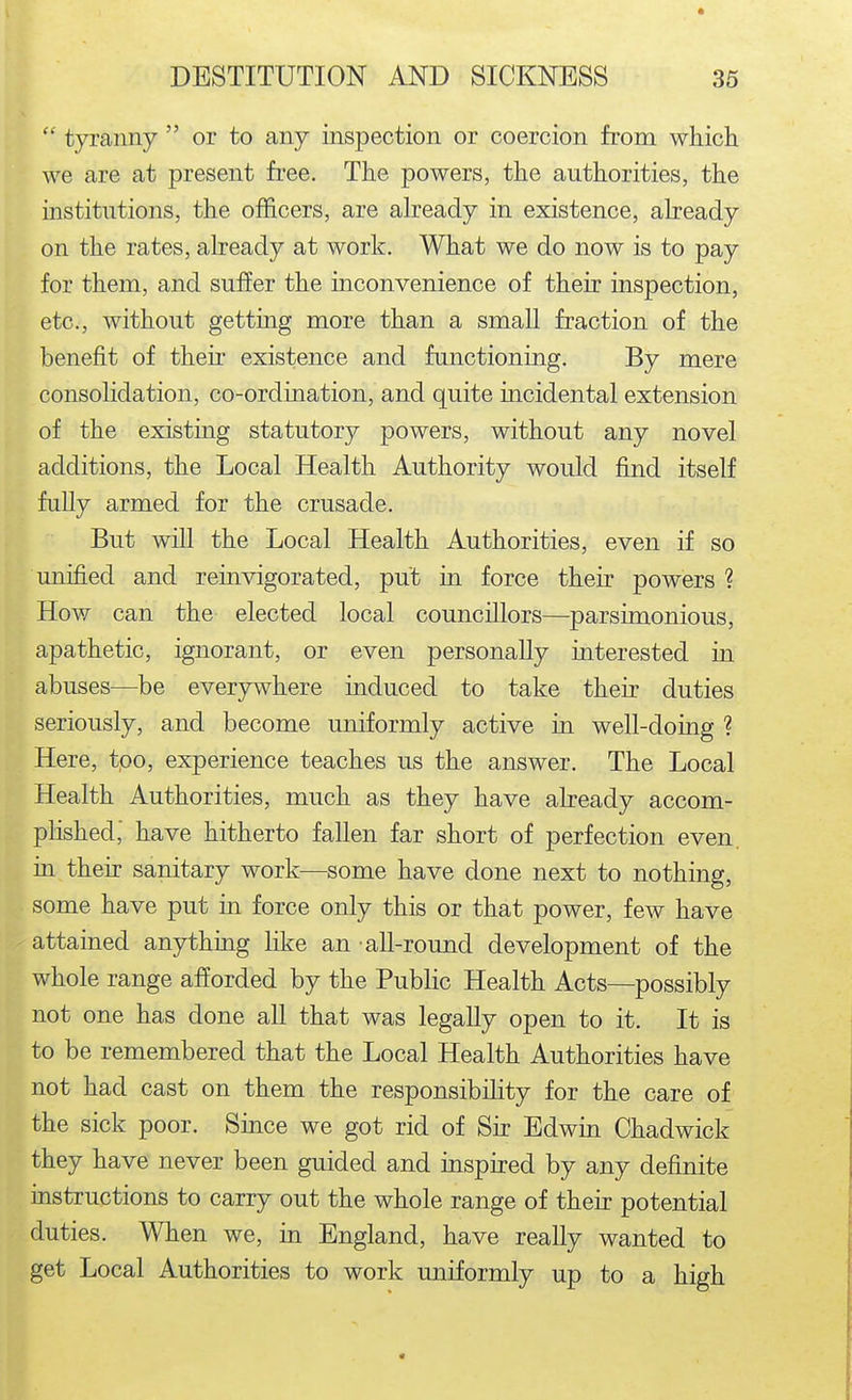  tyranny  or to any inspection or coercion from which we are at present free. The powers, the authorities, the institutions, the officers, are already in existence, abeady on the rates, already at work. What we do now is to pay for them, and suffer the inconvenience of their inspection, etc., without getting more than a small fraction of the benefit of their existence and functioning. By mere consolidation, co-ordination, and quite incidental extension of the existing statutory powers, without any novel additions, the Local Health Authority would find itself fully armed for the crusade. But will the Local Health Authorities, even if so unified and reinvigorated, put in force their powers ? How can the elected local councillors—parsimonious, apathetic, ignorant, or even personally interested in abuses—be everywhere induced to take their duties seriously, and become uniformly active in well-doing ? Here, too, experience teaches us the answer. The Local Health Authorities, much as they have already accom- plished,' have hitherto fallen far short of perfection even, in their sanitary work—some have done next to nothing, some have put in force only this or that power, few have attained anything like an all-round development of the whole range afforded by the Public Health Acts—possibly not one has done all that was legally open to it. It is to be remembered that the Local Health Authorities have not had cast on them the responsibility for the care of the sick poor. Since we got rid of Sir Edwin Chadwick they have never been guided and inspired by any definite instructions to carry out the whole range of their potential duties. When we, in England, have really wanted to get Local Authorities to work uniformly up to a high