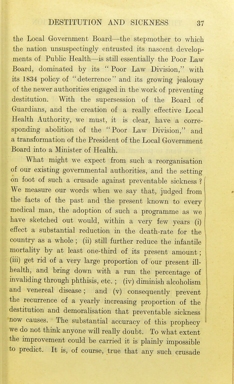 the Local Government Board—the stepmother to which the nation unsuspectingly entrusted its nascent develop- ments of Public Health—is stiQ essentially the Poor Law Board, dominated by its  Poor Law Division, with its 1834 poHcy of deterrence and its growing jealousy of the newer authorities engaged in the work of preventing destitution. With the supersession of the Board of Guardians, and the creation of a really effective Local Health Authority, we must, it is clear, have a corre- sponding abolition of the Poor Law Division, and a transformation of the President of the Local Government Board mto a Minister of Health. What might we expect from such a reorganisation of our existing governmental authorities, and the setting on foot of such a crusade against preventable sickness ? We measure our words when we say that, judged from the facts of the past and the present known to every medical man, the adoption of such a programme as we have sketched out would, within a very few years (i) effect a substantial reduction in the death-rate for the country as a whole; (ii) still further reduce the mfantile mortahty by at least one-third of its present amount; I (iii) get rid of a very large proportion of our present ill- health, and bring down with a run the percentage of invaliding through phthisis, etc. ; (iv) diminish alcoholism and venereal disease; and (v) consequently prevent the recurrence of a yearly mcreasing proportion of the destitution and demoralisation that preventable sickness ! now causes. The substantial accuracy of this prophecy ^ we do not thmk anyone will really doubt. To what extent the unprovement could be carried it is plainly impossible to predict. It is, of course, true that any such crusade