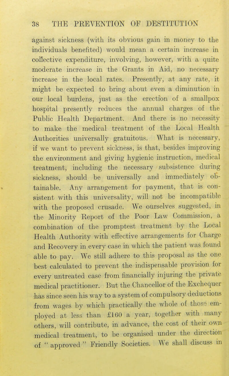 against siclmess (with its obvious gain in money to the individuals benefited) would mean a certain increase in collective expenditure, involving, however, with a quite moderate increase in the Grants in Aid, no necessary increase in the local rates. Presently, at any rate, it might be expected to bring about even a diminution in our local burdens, just as the erection of a smallpox hospital presently reduces the annual charges of the Public Health Department. And there is no necessity to make the medical treatment of the Local Health Authorities universally gratuitous. What is necessary, if we want to prevent sickness, is that, besides improving the environment and giving hygienic instruction, medical treatment, including the necessary subsistence dm-ing sickness, should be universally and immediately ob- tainable. Any arrangement for payment, that is con- sistent with this universality, will not be mcompatible with the proposed crusade. We ourselves suggested, m the Minority Report of the Poor Law Commission, a combination of the promptest treatment by the Local Health Authority with effective arrangements for Charge and Recovery in every case in which the patient was found able to pay. We still adhere to this proposal as the one best calculated to prevent the indispensable provision for every imtreated case from financially mjm'mg the private medical practitioner. But the Chancellor of the Exchequer has smce seen his way to a system of compulsory deductions from wages by which practically the whole of those em- ployed at less than £160 a year, together with many others, will contribute, in advance, the cost of theh own medical treatment, to be organised under the dhection of  approved  Friendly Societies. We shall discuss in