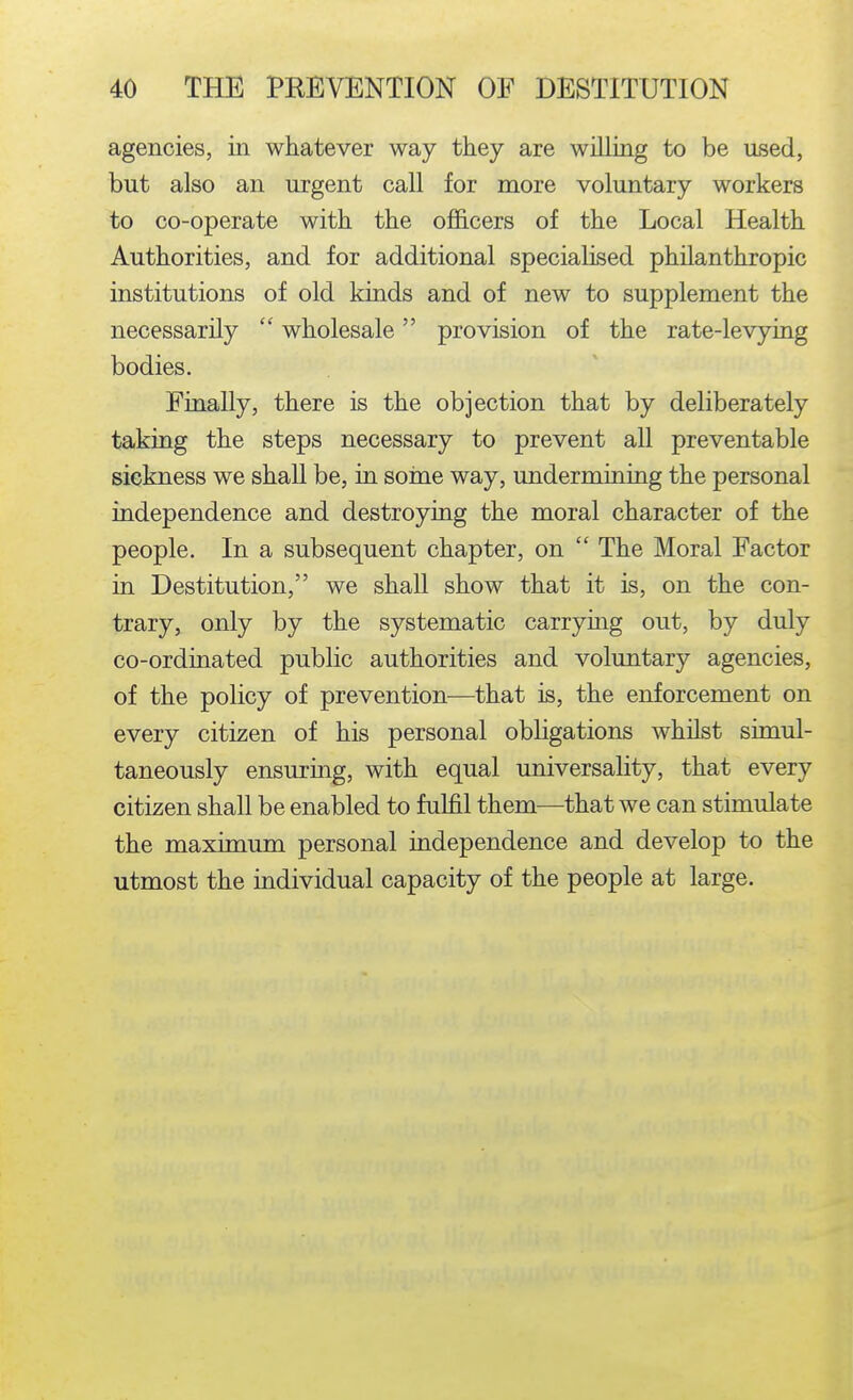 agencies, in whatever way they are willing to be used, but also an urgent call for more voluntary workers to co-operate with the oflEicers of the Local Health Authorities, and for additional specialised philanthropic institutions of old kinds and of new to supplement the necessarily  wholesale provision of the rate-levying bodies. Finally, there is the objection that by deliberately taking the steps necessary to prevent aU preventable sickness we shall be, in soine way, undermining the personal independence and destroying the moral character of the people. In a subsequent chapter, on  The Moral Factor in Destitution, we shall show that it is, on the con- trary, only by the systematic carrying out, by duly co-ordinated public authorities and voluntary agencies, of the policy of prevention—that is, the enforcement on every citizen of his personal obligations whilst simul- taneously ensuring, with equal universality, that every citizen shall be enabled to fulfil them—that we can stimulate the maximum personal independence and develop to the utmost the individual capacity of the people at large.