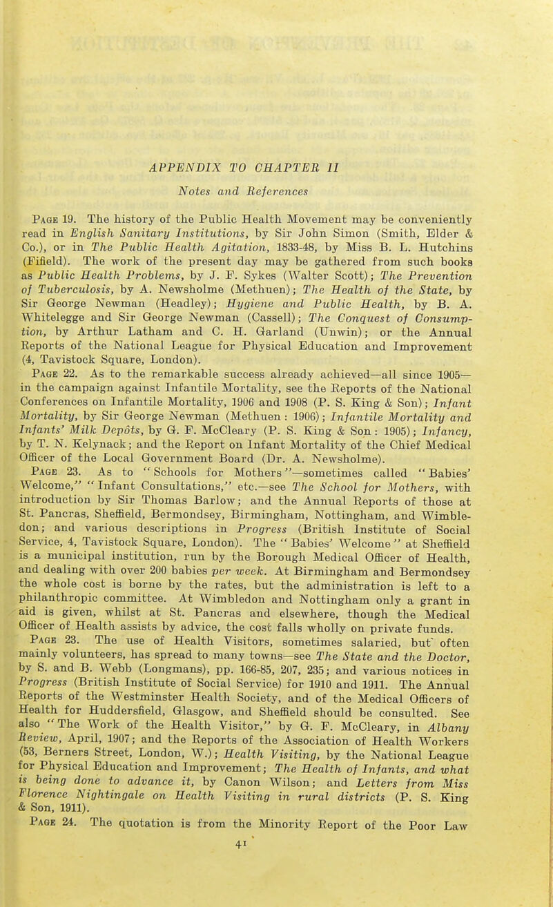 APPENDIX TO CHAPTER II Notes and References Page 19. The history of the Public Health Movement may be conveniently read in English Sanitary Institutions, by Sir John Simon (Smith, Elder & Co.), or in The Public Health Agitation, 1833-48, by Miss B. L. Hutchins (Fifield). The work of the present day may be gathered from such books as Public Health Problems, by J. F. Sykes (Walter Scott); The Prevention of Tuberculosis, by A. Newsholme (Methuen); The Health of the State, by Sir George Newman (Headley); Hygiene and Public Health, by B. A. Whitelegge and Sir George Newman (Cassell); The Conquest of Consump- tion, by Arthur Latham and C. H. Garland (Unwin); or the Annual Keports of the National League for Physical Education and Improvement (4, Tavistock Square, London). Page 22. As to the remarkable success already achieved—all since 1905— in the campaign against Infantile Mortality, see the Eeports of the National Conferences on Infantile Mortality, 1906 and 1908 (P. S. King & Son); Infant Mortality, by Sir George Newman (Methuen : 1906); Infantile Mortality and Infants' Milk Depots, by G. E. McCleary (P. S. King & Son : 1905); Infancy, by T. N. Kelynack; and the Report on Infant Mortality of the Chief Medical Officer of the Local Government Board (Dr. A. Newsholme). Page 23. As to Schools for Mothers —sometimes called Babies' Welcome,  Infant Consultations, etc.—see The School for Mothers, with introduction by Sir Thomas Barlow; and the Annual Reports of those at St. Pancras, Sheffield, Bermondsey, Birmingham, Nottingham, and Wimble- don; and various descriptions in Progress (British Institute of Social Service, 4, Tavistock Square, London). The Babies' Welcome at Sheffield is a municipal institution, run by the Borough Medical Officer of Health, and dealing with over 200 babies per week. At Birmingham and Bermondsey the whole cost is borne by the rates, but the administration is left to a philanthropic committee. At Wimbledon and Nottingham only a grant in aid is given, whilst at St. Pancras and elsewhere, though the Medical Officer of Health assists by advice, the cost falls wholly on private funds. Page 23. The use of Health Visitors, sometimes salaried, but often mainly volunteers, has spread to many towns—see The State and the Doctor, by S. and B. Webb (Longmans), pp. 166-85, 207, 235; and various notices in Progress (British Institute of Social Service) for 1910 and 1911. The Annual Reports of the Westminster Health Society, and of the Medical Officers of Health for Huddersfield, Glasgow, and Sheffield should be consulted. See also The Work of the Health Visitor, by G. E. McCleary. in Albany Review, April, 1907; and the Reports of the Association of Health Workers (53, Berners Street, London, W.); Health Visiting, by the National League for Physical Education and Improvement; The Health of Infants, and what is being done to advance it, by Canon Wilson; and Letters from Miss Florence Nightingale on Health Visiting in rural districts (P. S. King & Son, 1911). Page 24. The quotation is from the Minority Report of the Poor Law