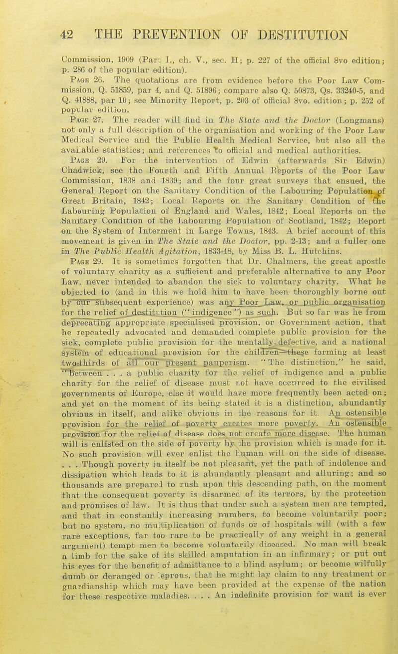 Commission, 1909 (Part I., ch. V., sec. H; p. 227 of the ofiBcial 8vo edition; p. 28(5 of the popular edition). Page 2G. The cxuotations are from evidence before the Poor Law Com- mission, Q. 51859, par 4, and Q. 51896; compare also Q. 50873, Qs. 33240-5, and Q. 41888, par 10; see Minority Report, p. 203 of official 8vo. edition; p. 252 of popular edition. Page 27. The reader will find in The State and the Doctor (Longmans) not only a full description of the organisation and working of the Poor Law Medical Service and the Public Health Medical Service, but also all the available statistics; and references to official and medical authorities. Page 29. For the intervention of Edwin (afterwards Sir Edwin) Chadwick, see the Pourtli and Fifth Annual Keports of the Poor Law Commission, 1838 and 1839; and the four great surveys that ensued, the General Report on the Sanitary Condition of the Labouring Populati<Mi,^f Great Britain, 1842; Local Reports on the Sanitary Condition of me Labouring Population of England and Wales, 1842; Local Reports on the Sanitary Condition of the Labouring Population of Scotland, 1842; Report on the System of Interment in Large Towns, 1843. A brief account of this movement is given in The State and the Doctor, pp. 2-13; and a fuller one in The Public Health Aijitation, 1833-48, by Miss B. L. Hutchins. Page 29. It is sometimes forgotten that Dr. Chalmers, the great apostle of voluntary charity as a sufficient and preferable alternative to any Poor Law, never intended to abandon the sick to voluntary charity. What he objected to (and in this we hold him to have been thoroughly borne out by our subsequent experience) was any Poor Laat, .or public -organisation for the relief ofjdeSitltut_ion (indjgence ) as such. But so far was he from deprecatlSg appropriate specialised provision, or CTOvernment action, that he repeatedly advocated and demanded complete public provision for the sick, complete public provision for the mentally^, defective, and a national system of educational provision for the chil3ren=H;li€§e forming at least two-thirds of alT^our^iSresen-t pauperism.  The distinction, he said, ^between ... a public charity for the relief of indigence and a public charity for the relief of disease must not have occurred to the civilised governments of Europe, else it would have more frequently been acted on; and yet on the moment of its being stated it is a distinction, abundantly obvious in itself, and alike obvious in the reasons for it. An ostensible provision for the relief of poverty creates more poverty. An ostensible provision for the relief of disease does not create mors diagase. The human will is enlisted on the side of poverty by the provision which is made for it. No such provision will ever enlist the human will on the side of disease. . . . Though poverty in itself be not pleasant, yet the path of indolence and dissipation which leads to it is abundantly pleasant and alluring; and so thousands are prepared to rush upon this descending path, on the moment that the consequent poverty is disarmed of its terrors, by the protection and promises of law. It is thus that under such a system men are tempted, and that in constantly increasing numbers, to become voluntarily poor; but no system, no multiplication of funds or of hospitals will (with a few- rare exceptions, far too rare to be practically of any weight in a general argument) tempt men to become voluntarily diseased. No man will break a limb for the sake of its skilled amputation in an infirmary; or put out his eyes for the beneiit of admittance to a blind asylum; or become wilfully dumb or deranged or leprous, that he might lay claim to any treatment or guardianship which may have been provided at the expense of the nation for these respective maladies. ... An indefinite provision for want is ever