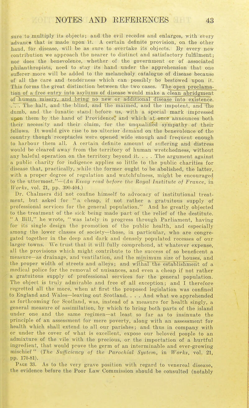 sure to .multiply its objects; and the evil recedes and enlarges, with every advaucs that is made upon it. A certain definite provision, on the other hand, for disease, will be as sure to overtake its objects. By every new contribution we approach the nearer to distinct and satisfactory fulfilment; nor does the benevolence, whether of the government or of associated philanthropists, need to stay its hand under the apprehension that one sufferer more will be added to the melancholy catalogue of disease because of all the care and tenderness which can possibly be bestowed upon it. This forms the great distinction between the two cases. The open proclama- tion of a free entry into asylums of disease would make a clean abridgment of human misery, and bring no new or additional disease into existence. . The halt, and the blind, and the maimed, and the impotent, and flie dumb, and the lunatic stand before us, with a special mark impressed upon them by the hand of ProvidenceT and which at, once announces both their necessity and their claim, for the unqualified sympathy of their fellows. It would give rise to no ulterior demand on the benevolence of the country thoiigh receptacles were opened wide enough and frequent enough to harbour them all. A certain definite amount of suffering and distress would be cleared away from the territory of human wretchedness, without any baleful operation on the territory beyond it. . . . The argument against a public charity for indigence applies so little to the public charities for disease that, practically, while the former ought to be abolished, the latter, with a proper degree of regiilation and watchfulness, might be encouraged to the uttermost.—(/In Essay read before the Royal Institute of France, in Works, vol. 21, pp. 390-404.) Dr. Chalmers did not confine himself to advocacy of institutional treat- ment, but asked for  a cheap, if not rather a gratuitoiis supply of professional services for the general popiilation. And he greatly objected to the treatment of the sick being made part of the relief of the destitute.  A Bill, he wrote,  was lately in progress through Parliament, having for its single design the promotion of the public health, and especially among the lower classes of society—those, in particular, who are congre- gated together in the deep and dark and densely populated recesses of our larger towns. We trust that it will fully comprehend, at whatever expense, all the provisions which might contribute to the success of so beneficent a measure—as drainage, and ventilation, and the minimum size of houses, and the proper width of streets and alleys; and withal the establishment of a medical police for the removal of nuisances, and even a cheap if not rather a gratuitous supply of professional services for the general population. The object is triily admirable and free of all exception; and I therefore regretted all the more, when at first the proposed legislation was confined to Engl and and Wales—leaving out Scotland. . . . And what we apprehended as forthcoming for Scotland, was, instead of a measrrre for health singly, a general measure of assimilation, by which to bring both parts of the island under one and the same regimen—at least so far as to insinuate the principle of an assessment for mere poverty, along with an assessment for health which shall extend to all our parishes; and thus in company with or under the cover of what is excellent, expose our beloved people to an admixture of the vile with the precious, or the importation of a hurtful ingredient, that would prove the germ of an interminable and ever-growing mischief (The Sufficiency of the Parochial System, in Works, vol. 21, pp. 170-81). Page 33. As to the very grave position with regard to venereal disease, the evidence before the Poor Law Commission should be consulted (notably