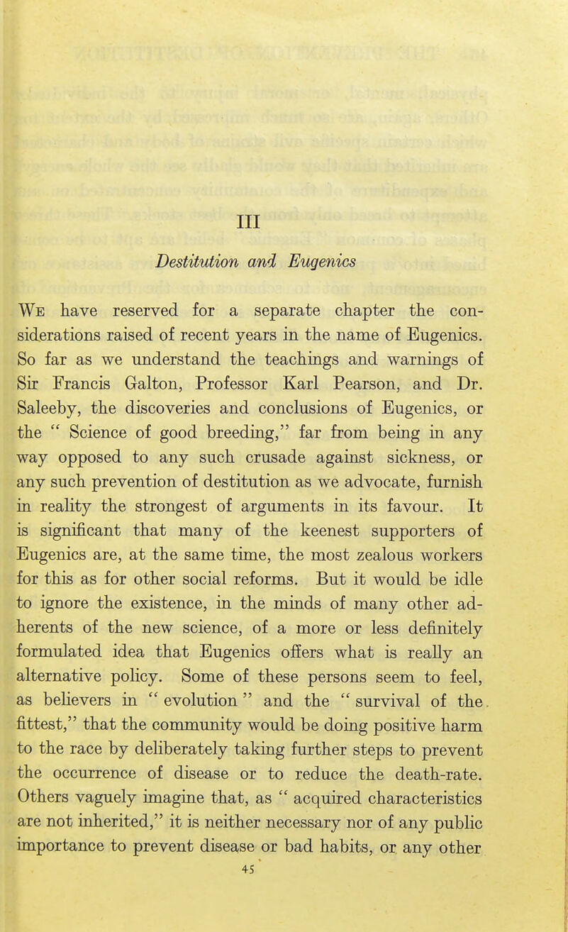 Ill Destitution and Eugenics We have reserved for a separate chapter the con- siderations raised of recent years in the name of Eugenics. So far as we understand the teachings and warnings of Sir Francis Galton, Professor Karl Pearson, and Dr. Saleeby, the discoveries and conclusions of Eugenics, or the  Science of good breeding, far from being in any way opposed to any such crusade against sickness, or any such prevention of destitution as we advocate, furnish in reahty the strongest of arguments in its favour. It is significant that many of the keenest supporters of Eugenics are, at the same time, the most zealous workers for this as for other social reforms. But it would be idle to ignore the existence, in the minds of many other ad- herents of the new science, of a more or less definitely formulated idea that Eugenics offers what is really an alternative poHcy. Some of these persons seem to feel, as believers in evolution and the survival of the. fittest, that the community would be doing positive harm to the race by deliberately taking further steps to prevent the occurrence of disease or to reduce the death-rate. Others vaguely imagine that, as  acquired characteristics are not inherited, it is neither necessary nor of any public importance to prevent disease or bad habits, or any other