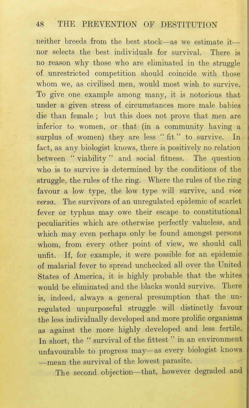 neither breeds from the best stock—as we estimate it— nor selects the best individuals for survival. There is no reason why those who are elitniriated in the struggle of unrestricted competition should coincide with those whom we, as civilised men, would most wish to survive. To give one example among many, it is notorious that under a given stress of circumstances more male babies die than female ; but this does not prove that men are inferior to women, or that (in a community having a surplus of women) they are less  fit to survive. In fact, as any biologist knows, there is positively no relation between  viability and social fitness. The question who is to survive is determined by the conditions of the struggle, the rules of the ring. Where the rules of the ring favour a low t5^e, the low type will survive, and vice versa. The survivors of an unregulated epidemic of scarlet fever or t5rphus may owe their escape to constitutional peculiarities which are otherwise perfectly valueless, and which may even perhaps only be found amongst persons whom, from every other point of view, we should caU unfit. If, for example, it were possible for an epidemic of malarial fever to spread unchecked all over the United States of America, it is highly probable that the whites would be eliminated and the blacks would survive. There is, indeed, always a general presumption that the un- regulated unpurposeful struggle will distinctly favour the less individually developed and more prolific organisms as against the more highly developed and less fertile. In short, the  survival of the fittest in an environment unfavourable to progress may—as every biologist knows —mean the survival of the lowest parasite. The second objection—that, however degraded and