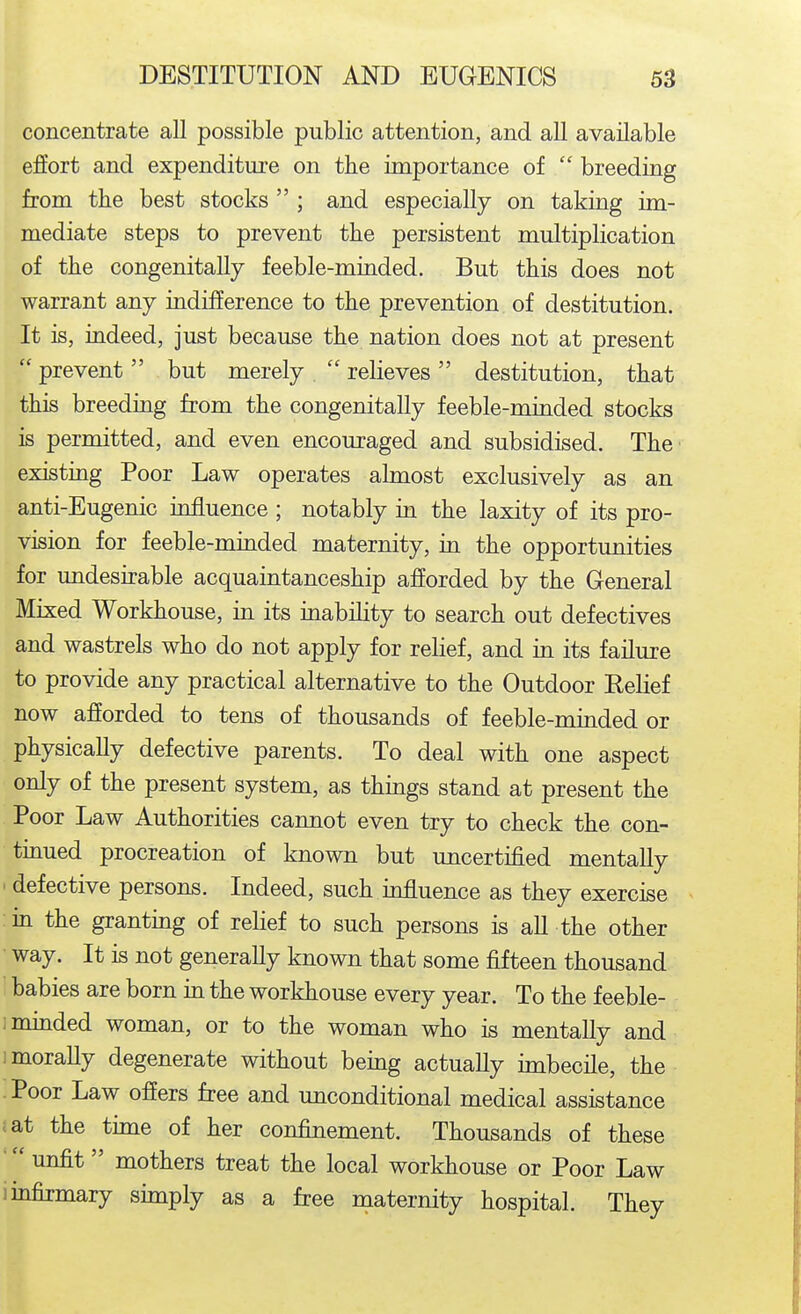 concentrate all possible public attention, and aU available effort and expenditure on the importance of  breeding from the best stocks  ; and especially on taking im- mediate steps to prevent tbe persistent multiplication of tiie congenitally feeble-minded. But this does not warrant any indifference to tbe prevention of destitution. It is, indeed, just because tlie nation does not at present  prevent but merely  relieves destitution, tbat this breeding from the congenitally feeble-minded stocks is permitted, and even encouraged and subsidised. The existing Poor Law operates almost exclusively as an anti-Eugenic influence ; notably in the laxity of its pro- vision for feeble-minded maternity, in the opportunities for undesirable acquaintanceship afforded by the General Mixed Workhouse, in its inability to search out defectives and wastrels who do not apply for relief, and in its failure to provide any practical alternative to the Outdoor Relief now afforded to tens of thousands of feeble-minded or physically defective parents. To deal with one aspect only of the present system, as things stand at present the Poor Law Authorities cannot even try to check the con- tmued procreation of known but uncertified mentally ' defective persons. Indeed, such influence as they exercise in the granting of reHef to such persons is aU the other • way. It is not generally known that some fifteen thousand babies are born m the workhouse every year. To the feeble- immded woman, or to the woman who is mentally and 1 morally degenerate without being actually imbecile, the Poor Law offers free and unconditional medical assistance .at the time of her confinement. Thousands of these unfit mothers treat the local workhouse or Poor Law ■ infirmary simply as a free maternity hospital. They