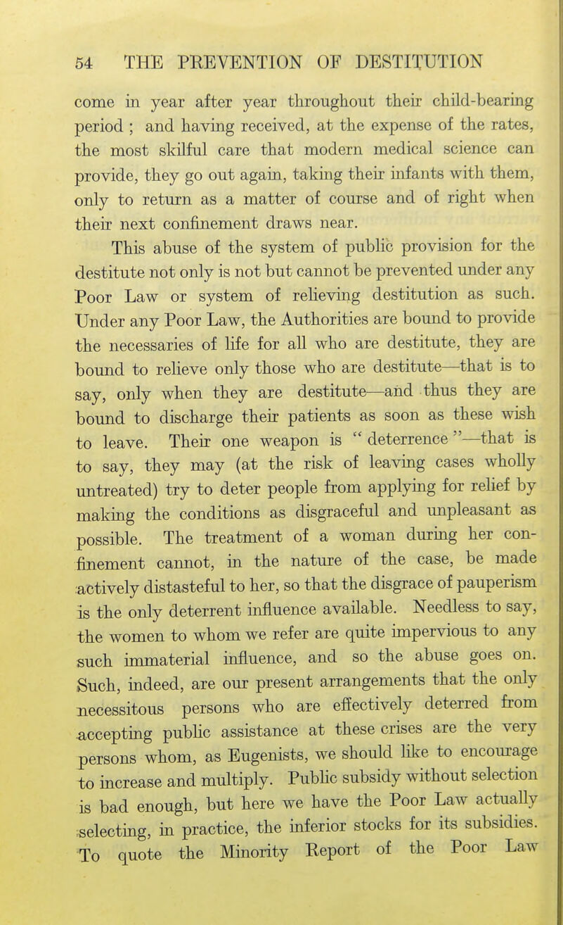come in year after year tliroughout their child-bearing period ; and having received, at the expense of the rates, the most slcilful care that modern medical science can provide, they go out again, taking their infants with them, only to return as a matter of course and of right when their next confinement draws near. This abuse of the system of public provision for the destitute not only is not but cannot be prevented under any Poor Law or system of relieving destitution as such. Under any Poor Law, the Authorities are bound to provide the necessaries of life for all who are destitute, they are bound to relieve only those who are destitute—that is to say, only when they are destitute—and thus they are bound to discharge their patients as soon as these wish to leave. Their one weapon is  deterrence —that is to say, they may (at the risk of leavmg cases wholly untreated) try to deter people from applying for rehef by making the conditions as disgraceful and unpleasant as possible. The treatment of a woman during her con- finement cannot, in the nature of the case, be made ■actively distasteful to her, so that the disgrace of pauperism is the only deterrent infiuence available. Needless to say, the women to whom we refer are quite impervious to any such immaterial influence, and so the abuse goes on. Such, indeed, are our present arrangements that the only necessitous persons who are effectively deterred from accepting pubhc assistance at these crises are the very persons whom, as Eugenists, we should IH^e to encourage to increase and multiply. Pubhc subsidy without selection is bad enough, but here we have the Poor Law actually ^selecting, in practice, the mferior stocks for its subsidies. To quote the Minority Report of the Poor Law