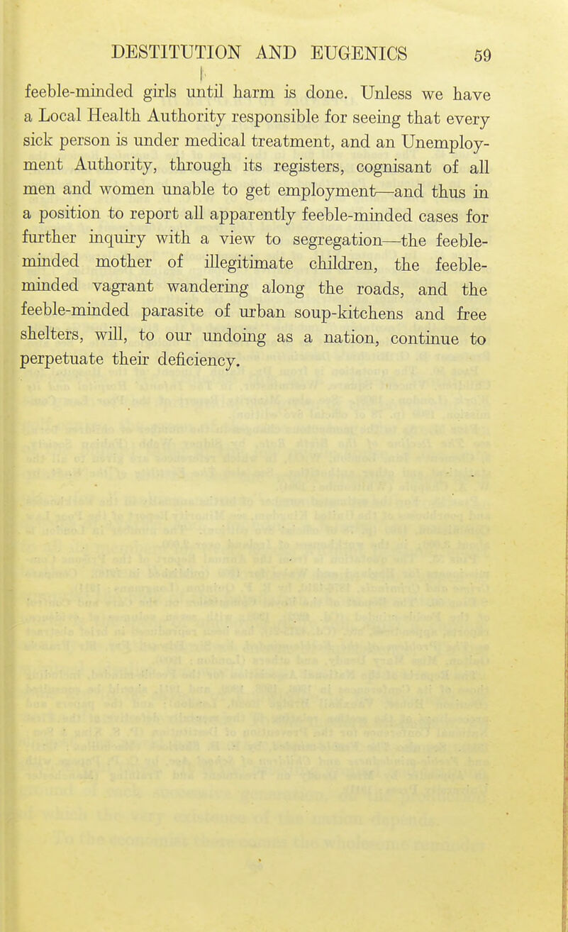 I' feeble-minded girls until harm is done. Unless we have a Local Health Authority responsible for seeing that every sick person is under medical treatment, and an Unemploy- ment Authority, through its registers, cognisant of all men and women unable to get employment—and thus in a position to report all apparently feeble-minded cases for further inquiry with a view to segregation—the feeble- minded mother of illegitimate children, the feeble- minded vagrant wandering along the roads, and the feeble-minded parasite of urban soup-kitchens and free shelters, will, to our undoing as a nation, continue to perpetuate their deficiency.