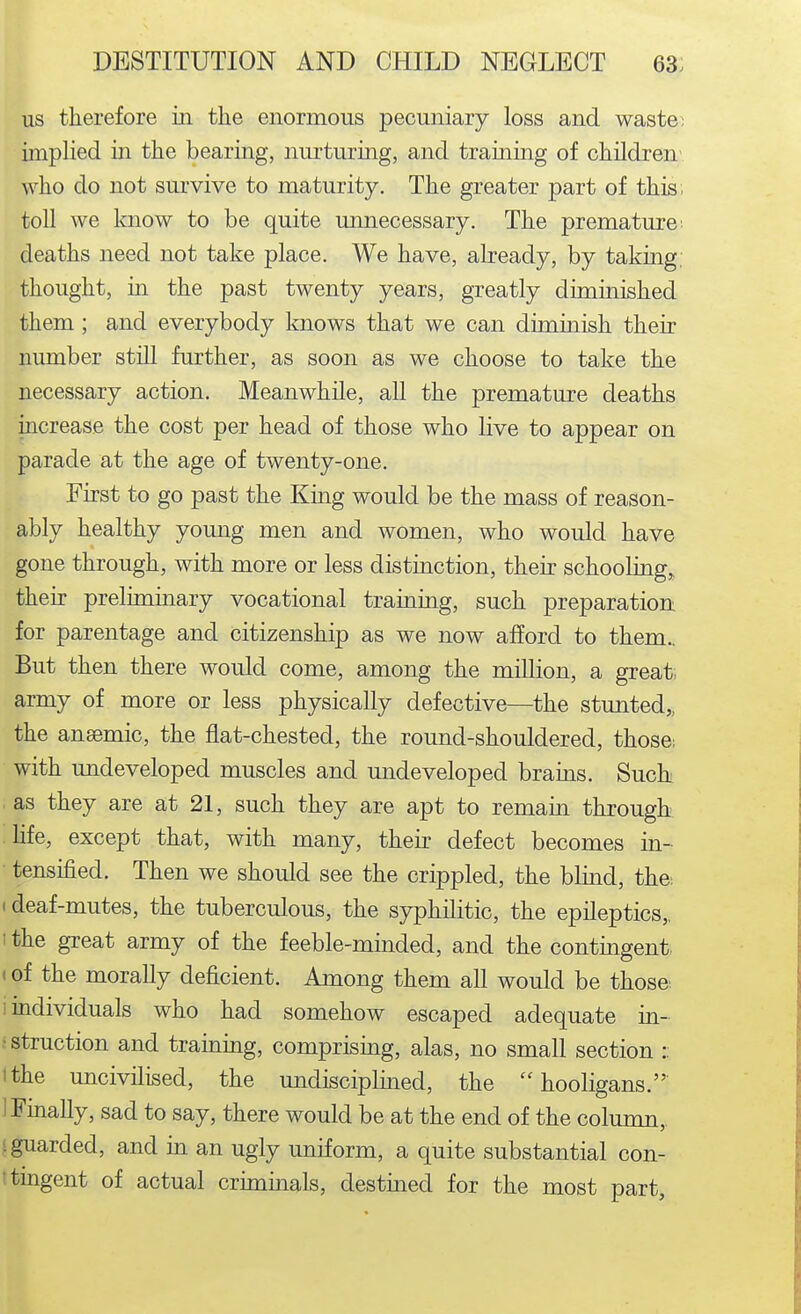 us therefore in the enormous pecuniary loss and waste; implied in the bearing, nurturing, and training of children' who do not survive to maturity. The greater part of this, toll we know to be quite unnecessary. The premature- deaths need not take place. We have, already, by taking, thought, in the past twenty years, greatly diminished them ; and everybody knows that we can diminish their nimiber still further, as soon as we choose to take the necessary action. Meanwhile, all the premature deaths increase the cost per head of those who live to appear on parade at the age of twenty-one. First to go past the King would be the mass of reason- ably healthy yomig men and women, who would have gone through, with more or less distinction, their schooling, their preliminary vocational training, such preparation for parentage and citizenship as we now afford to them.. But then there would come, among the million, a great- army of more or less physically defective—the stunted,, the ansemic, the flat-chested, the round-shouldered, those; with undeveloped muscles and undeveloped brains. Such . as they are at 21, such they are apt to remain through life, except that, with many, their defect becomes in- • tensified. Then we should see the crippled, the blind, the. < deaf-mutes, the tuberculous, the syphilitic, the epileptics,, ' the great army of the feeble-minded, and the contingent, t of the morally deficient. Among them all would be those. ! individuals who had somehow escaped adequate in- ■ struction and trainmg, comprismg, alas, no small section :: tthe uncivilised, the undisciplmed, the hooligans. I Fmally, sad to say, there would be at the end of the column, i guarded, and in an ugly uniform, a quite substantial con- ttingent of actual crimmals, destined for the most part,