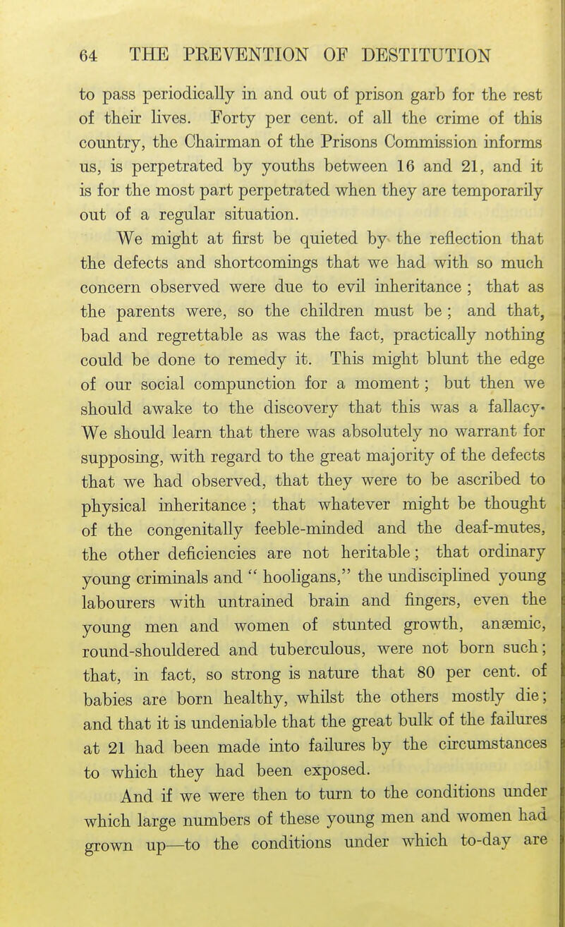 to pass periodically in and out of prison garb for the rest of their lives. Eorty per cent, of all the crime of this country, the Chairman of the Prisons Commission informs us, is perpetrated by youths between 16 and 21, and it is for the most part perpetrated when they are temporarily out of a regular situation. We might at first be quieted by the reflection that the defects and shortcomings that we had with so much concern observed were due to evil inheritance ; that as the parents were, so the children must be ; and that, bad and regrettable as was the fact, practically nothing could be done to remedy it. This might blunt the edge of our social compunction for a moment; but then we should awake to the discovery that this was a fallacy* We should learn that there was absolutely no warrant for supposing, with regard to the great majority of the defects that we had observed, that they were to be ascribed to physical inheritance ; that whatever might be thought of the congenitaUy feeble-minded and the deaf-mutes, the other deficiencies are not heritable; that ordinary young criminals and  hooligans, the undisciplined young labourers with untrained brain and fingers, even the young men and women of stunted growth, anaemic, round-shouldered and tuberculous, were not born such; that, in fact, so strong is nature that 80 per cent, of babies are born healthy, whilst the others mostly die; and that it is undeniable that the great bulk of the failures at 21 had been made into failures by the circumstances to which they had been exposed. And if we were then to turn to the conditions under which large numbers of these young men and women had grown up—to the conditions under which to-day are