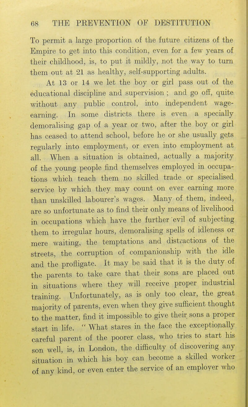 To permit a large proportion of the future citizens of the Empire to get into this condition, even for a few years of their childhood, is, to put it mildly, not the way to turn them out at 21 as healthy, self-supporting adults. At 13 or 14 we let the boy or girl pass out of the educational discipline and supervision ; and go off, quite without any public control, into independent wage- earning. In some districts there is even a specially demoralising gap of a year or two, after the boy or girl has ceased to attend school, before he or she usually gets regularly into employment, or even into employment at all. When a situation is obtained, actually a majority of the young people find themselves employed in occupa- tions which teach them no skilled trade or specialised service by which they may count on ever earning more than unskilled labom^er's wages. Many of them, indeed, are so unfortunate as to find then only means of livelihood in occupations which have the further evil of subjecting them to irregular hours, demoralising spells of idleness or mere waiting, the temptations and distractions of the streets, the corruption of companionship with the idle and the profligate. It may be said that it is the duty of the parents to take care that then: sons are placed out in situations where they will receive proper industrial training. Unfortmiately, as is only too clear, the great majority of parents, even when they give sufiicient thought to the matter, find it impossible to give thek sons a proper start in life.  What stares m the face the exceptionally careful parent of the poorer class, who tries to start his son well, is, in London, the difficulty of discovering any situation in which his boy can become a skilled worker of any kind, or even enter the service of an employer who