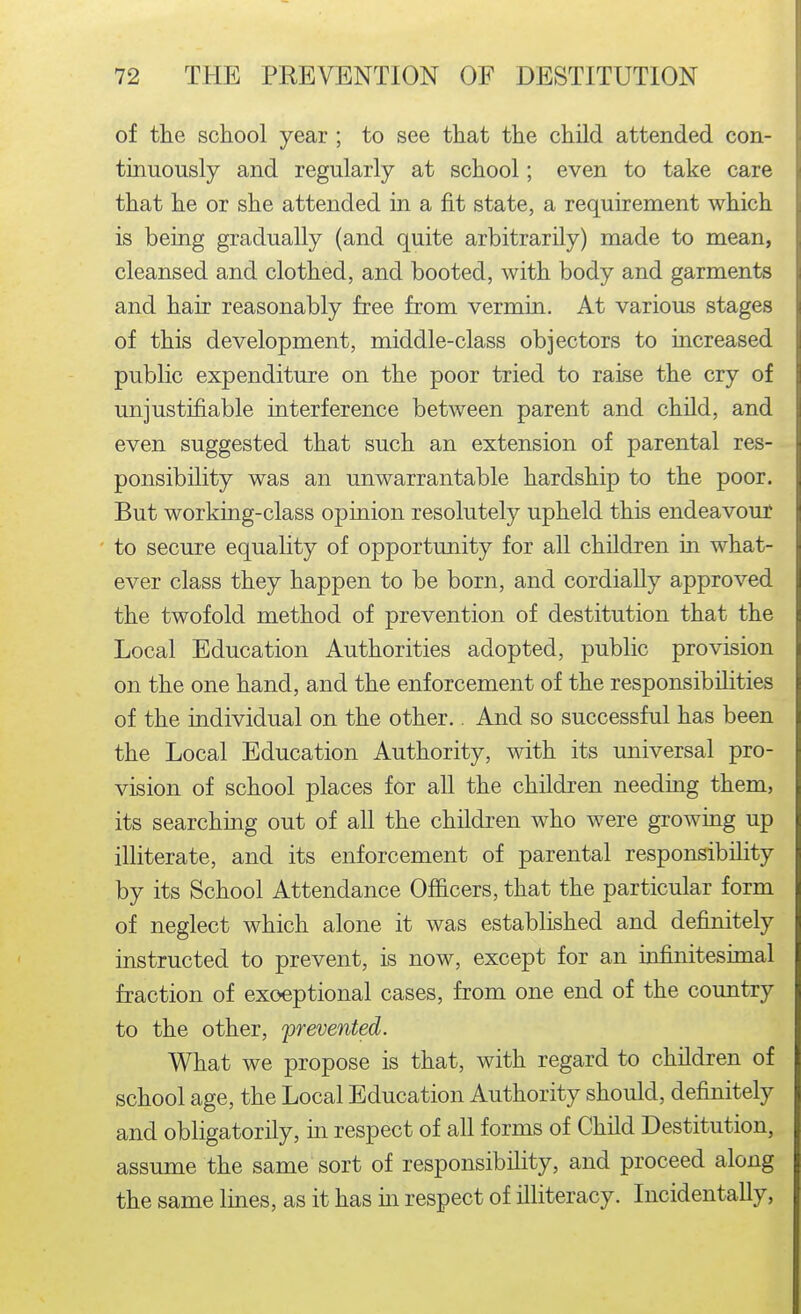 of the school year ; to see that the child attended con- tmuously and regularly at school; even to take care that he or she attended in a fit state, a requirement which is being gradually (and quite arbitrarily) made to mean, cleansed and clothed, and booted, with body and garments and hair reasonably free from vermin. At various stages of this development, middle-class objectors to increased public expenditure on the poor tried to raise the cry of unjustifiable interference between parent and child, and even suggested that such an extension of parental res- ponsibility was an unwarrantable hardship to the poor. But working-class opinion resolutely upheld this endeavour to secure equahty of opportunity for all children in what- ever class they happen to be born, and cordially approved the twofold method of prevention of destitution that the Local Education Authorities adopted, public provision on the one hand, and the enforcement of the responsibilities of the individual on the other.. And so successful has been the Local Education Authority, with its universal pro- vision of school places for aU the children needing them, its searching out of all the children who were growing up illiterate, and its enforcement of parental responsibility by its School Attendance Officers, that the particular form of neglect which alone it was established and definitely instructed to prevent, is now, except for an infinitesimal fraction of exoeptional cases, from one end of the country to the other, prevented. What we propose is that, with regard to children of school age, the Local Education Authority should, definitely and obligatorily, in respect of all forms of Child Destitution, assume the same sort of responsibility, and proceed along the same lines, as it has in respect of illiteracy. Incidentally,