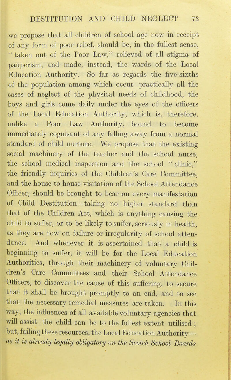 we propose that aU children of school age now in receipt of any form of poor relief, should be, in the fullest sense, taken out of the Poor Law, relieved of all stigma of pauperism, and made, instead, the wards of the Local Education Authority. So far as regards the five-sixths of the population among which occur practically all the cases of neglect of the physical needs of childhood, the boys and girls come daily under the eyes of the o£ficers of the Local Education Authority, which is, therefore, unlike a Poor Law Authority, bound to become immediately cognisant of any falling away from a normal standard of child nurture. We propose that the existing social machinery of the teacher and the school nurse, the school medical inspection and the school  clinic, the friendly inquiries of the Children's Care Committee, and the house to house visitation of the School Attendance Officer, should be brought to bear on every manifestation of Child Destitution—taking no higher standard than that of the Children Act, which is anything causing the child to suffer, or to be likely to suffer, seriously in health, as they are now on failure or irregularity of school atten- dance. And whenever it is ascertained that a child is beginning to sufier, it will be for the Local Education Authorities, through their machinery of voluntary Chil- dren's Care Committees and their School Attendance Officers, to discover the cause of this suffering, to secure that it shall be brought promptly to an end, and to see that the necessary remedial measures are taken. In this way, the influences of aU available voluntary agencies that will assist the child can be to the fullest extent utilised ; but, failing these resources, the Local Education Authority— as it is already legally obligatory on the Scotch School Boards