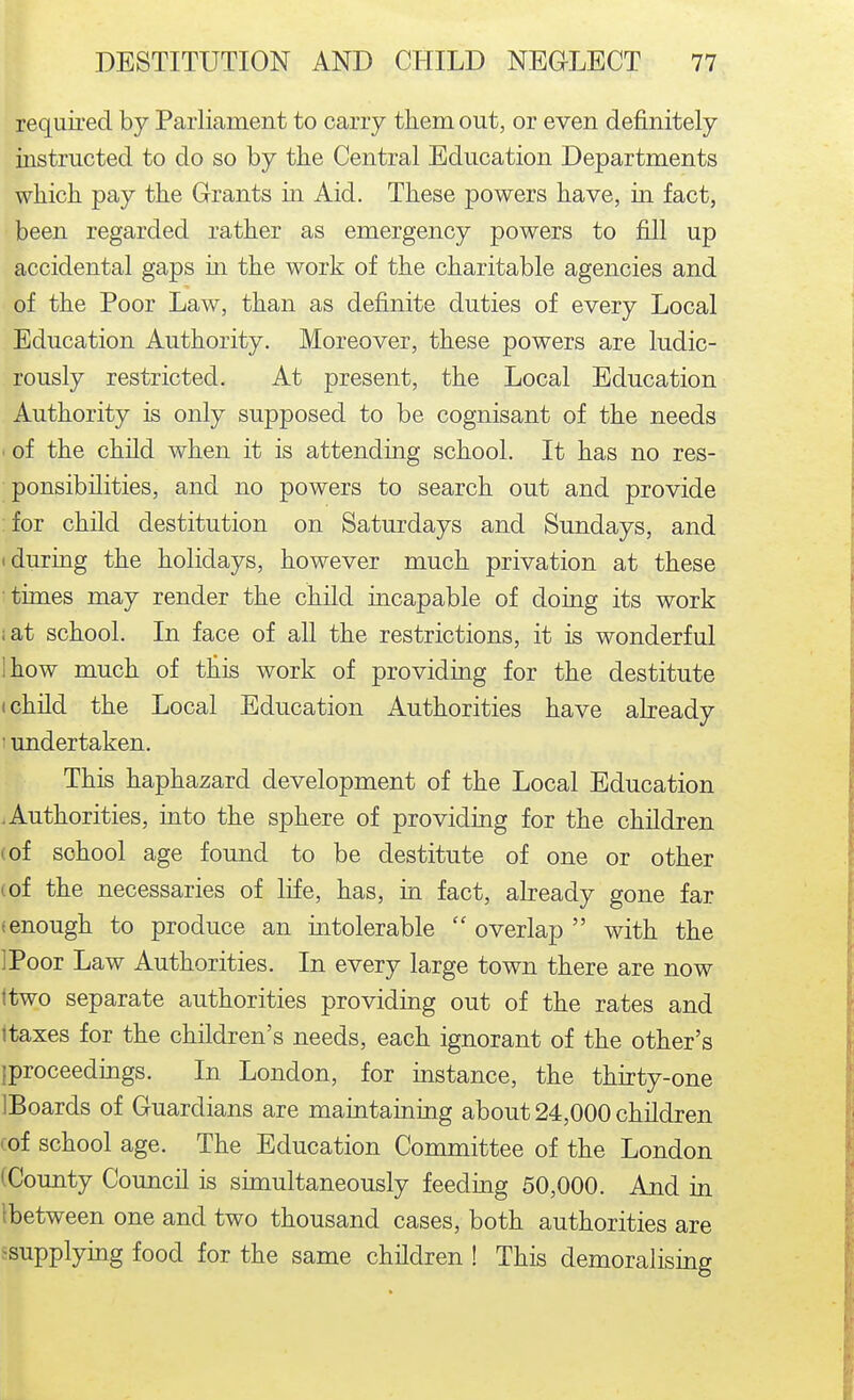 required by Parliament to carry tiiem out, or even definitely instructed to do so by the Central Education Departments wliicli pay the Grants in Aid. These powers have, in fact, been regarded rather as emergency powers to fill up accidental gaps in the work of the charitable agencies and of the Poor Law, than as definite duties of every Local Education Authority. Moreover, these powers are ludic- rously restricted. At present, the Local Education Authority is only supposed to be cognisant of the needs of the child when it is attending school. It has no res- ponsibilities, and no powers to search out and provide for child destitution on Saturdays and Sundays, and • during the holidays, however much privation at these times may render the child incapable of doing its work iat school. In face of all the restrictions, it is wonderful Ihow much of tliis work of providing for the destitute (child the Local Education Authorities have already 1 undertaken. This haphazard development of the Local Education .Authorities, into the sphere of providing for the children (of school age found to be destitute of one or other (of the necessaries of life, has, in fact, already gone far (enough to produce an mtolerable  overlap  with the IPoor Law Authorities. In every large town there are now ttwo separate authorities providing out of the rates and itaxes for the children's needs, each ignorant of the other's jproceedings. In London, for mstance, the thirty-one IBoards of Guardians are maintaining about 24,000 children (of school age. The Education Committee of the London (County Council is sunultaneously feeding 50,000. And in Ibetween one and two thousand cases, both authorities are ^supplying food for the same children ! This demoralising