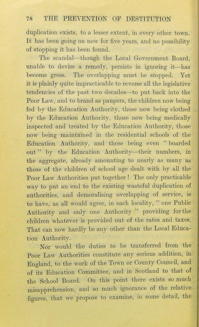 duplication exists, to a lesser extent, in every other town. It has been going on now for five years, and no possibility of stopping it has been found. The scandal—though the Local Grovernment Board, unable to devise a remedy, persists in ignoring it—has become gross. The overlapping must be stopped. Yet it is plainly quite impracticable to reverse all the legislative tendencies of the past two decades—^to put back into the Poor Law, and to brand as paupers, the children now being fed by the Education Authority, those now being clothed by the Education Authority, those now being medically inspected and treated by the Education Authority, those now being maintained in the residential schools of the Education Authority, and those being even  boarded out by the Education Authority—their numbers, in the aggregate, already amounting to nearly as many as those of the children of school age dealt with by all the Poor Law Authorities put together ! The only practicable way to put an end to the existing wasteful duplication of authorities, and demoralising overlapping of service, is to have, as all would agree, in each locality,  one Public Authority and only one Authority  providing for the children whatever is provided out of the rates and taxes. That can now hardly be any other than the Local Educa- tion Authority. Nor would the duties to be transferred from the Poor Law Authorities constitute any serious addition, in England, to the work of the Town or County Council, and of its Education Committee, and in Scotland to that of the School Board. On this point there exists so much misapprehension, and so much ignorance of the relative figures, that we propose to examine, in some detail, the