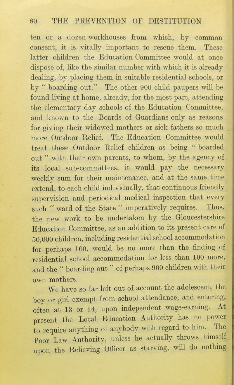 ten or a dozen workhouses from which, by common consent, it is vitally important to rescue them. These latter children the Education Committee would at once dispose of, like the similar number with which it is abeady dealing, by placing them in suitable residential schools, or by  boarding out. The other 900 child paupers will be found living at home, already, for the most part, attending the elementary day schools of the Education Committee, and known to the Boards of Guardians only as reasons for giving their widowed mothers or sick fathers so much more Outdoor Relief. The Education Committee would treat these Outdoor Relief children as being  boarded out  with their own parents, to whom, by the agency of its local sub-committees, it would pay the necessary weekly sum for their maintenance, and at the same time extend, to each chUd individually, that continuous friendly supervision and periodical medical inspection that every such  ward of the State  imperatively requires. Thus, the new work to be undertaken by the Gloucestershhe Education Coromittee, as an addition to its present care of 50,000 children, including residential school acconmiodation for perhaps 100, would be no more than the finding of residential school accommodation for less than 100 more, and the  boarding out  of perhaps 900 children with their own mothers. We have so far left out of account the adolescent, the boy or girl exempt from school attendance, and entering, often at 13 or 14, upon independent wage-earnmg. At present the Local Education Authority has no power to requhe anything of anybody with regard to him. The Poor Law Authority, unless he actually throws himself upon the Relieving Officer as starving, wHl do nothmg