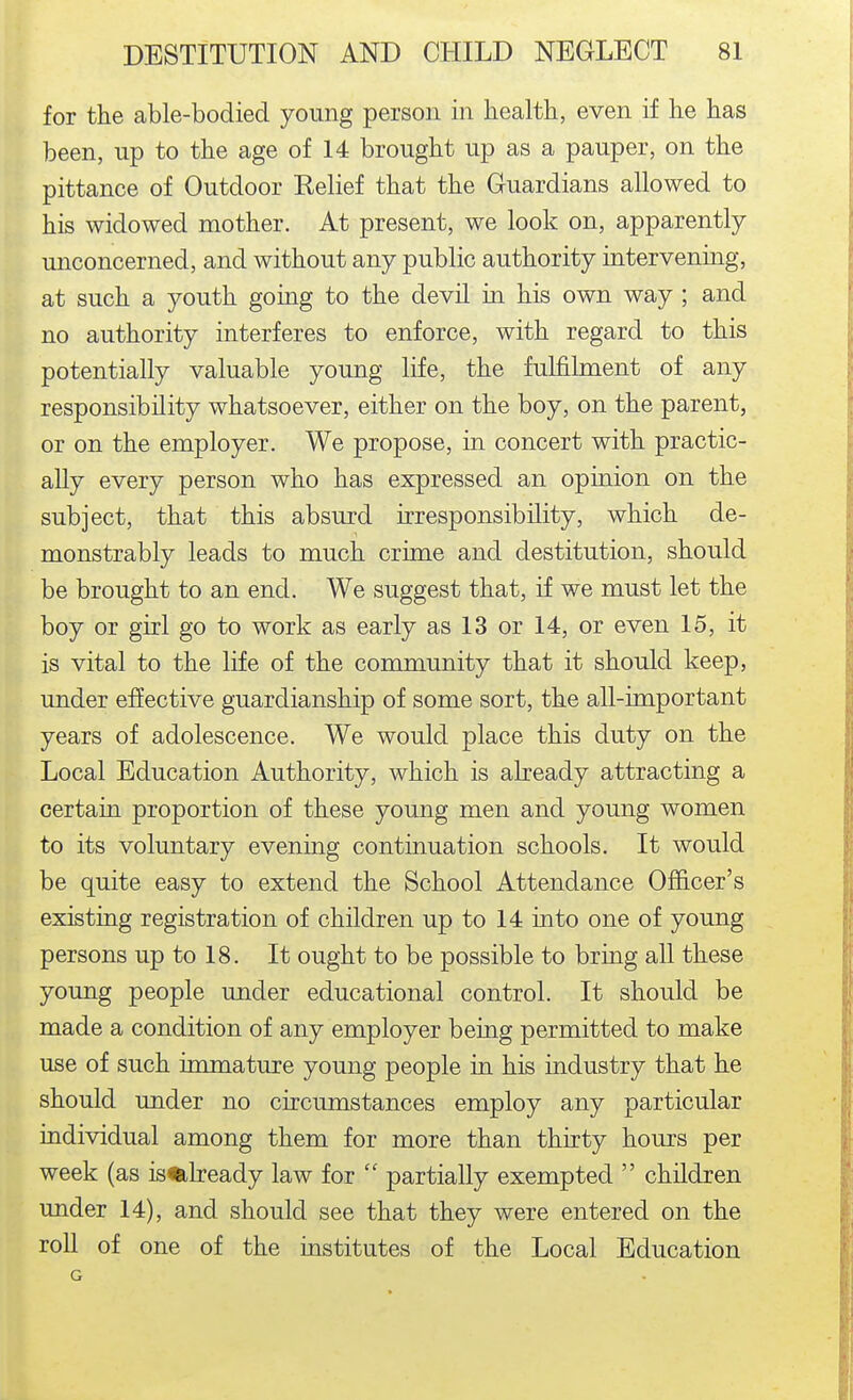 for the able-bodied young person in healtb, even if he has been, up to the age of 14 brought up as a pauper, on the pittance of Outdoor Eelief that the Guardians allowed to his widowed mother. At present, we look on, apparently unconcerned, and without any public authority intervenmg, at such a youth going to the devil in his own way ; and no authority interferes to enforce, with regard to this potentially valuable young life, the fulfilment of any responsibility whatsoever, either on the boy, on the parent, or on the employer. We propose, in concert with practic- ally every person who has expressed an opinion on the subject, that this absurd irresponsibility, which de- monstrably leads to much crime and destitution, should be brought to an end. We suggest that, if we must let the boy or girl go to work as early as 13 or 14, or even 15, it is vital to the life of the community that it should keep, under effective guardianship of some sort, the all-important years of adolescence. We would place this duty on the Local Education Authority, which is abeady attracting a certain proportion of these young men and young women to its voluntary evening continuation schools. It would be quite easy to extend the School Attendance Officer's existing registration of children up to 14 into one of young persons up to 18. It ought to be possible to bring all these young people under educational control. It should be made a condition of any employer being permitted to make use of such immature young people in his industry that he should under no circumstances employ any particular individual among them for more than thirty hours per week (as is«ilready law for  partially exempted  children under 14), and should see that they were entered on the roll of one of the institutes of the Local Education