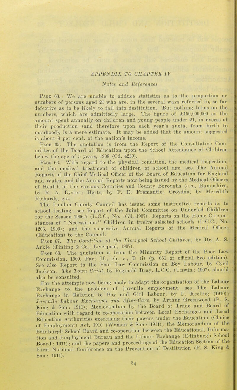 APPENDIX TO CHAPTER IV Notes and References Page 63. We are unable to adduce statistics as to the proportion or uiimbere of persons aged 21 who are, in the several ways referred to, so far defective as to be likelj^ to fall into destitution. But nothing turns on the numbers, which are admittedly large. The figure of ^'150,000,000 as the amount spent annually on children and young people under 21, in excess of their prodiictiou (and therefore upon each year's quota, from birth to manhood), is a mere estimate. It may be added that the amount suggested is about 8 per cent, of the nation's income. Page G5. The quotation is from the Report of the Consultative Com- mittee of the Board of Education upon the School Attendance of Children below the age of 5 years, 1908 (Cd. 4259). Page 66. With regard to the physical condition, the medical inspection, and the medical treatment of children of school age, see The Annual Reports of the Chief Medical Officer of the Board of Education for England and Wales, and the Annual Reports now being issued by the Medical Officers of Health of the various Counties and County Boroiighs {e.g., Hampshire, by R. A. Lyster; Herts, by F. E. Fremantle; Croydon, by Meredith Richards, etc. The London County Council has issued some instructive reports as to school feeding; see Report of the Joint Committee on Underfed Children for the Season 1906-7 (L.C.C., No. 1074, 1907); Reports on the Home Circum- stances of Necessitous Children in twelve selected schools (L.C.C., No. 1203, 1909); and the successive Annual Reports of the Medical Officer (Education) to the Council. Page 67. The Condition of the Liverpool School Children, by Dr. A. S. Arkle (Tinling & Co., Liverpool, 1907). Page 68. The quotation is from the Minority Report of the Poor Law Commission, 1909, Part II., ch. v., B (i) (p. 651 of official 8vo edition). See also Report to the Poor Law Commission on Boy Labour, by Cyril Jackson. The Town Child, by Reginald Bray, L.C.C. (XJnwin : 1907), should also be consulted. For the attempts now being made to adapt the organisation of the Labour Exchange to the problem of juvenile employment, see The Labour lixchange in Relation to Boy and Girl Labour, by F. Keeling (1910); Juvenile Labour Exchanges and After-Care, by Arthur Greenwood (P. S. King & Son: 1911); Memorandum by the Board of Trade and Board of Education with regard to co-operation between Local Exchanges and Local Education Authorities exercising their powers under the Education (Choice of Employment) Act, 1910 (Wyman & Son: 1911); the Memorandum of the Edinburgh School Board and co-operation between the Educational, Informa- tion and Employment Bureau and the Labour Exchange (Edinburgh School Board : 1911); and the papers and proceedings of the Education Section of the First National Conference on the Prevention of Destitution (P. S. King & Sou: 1911).