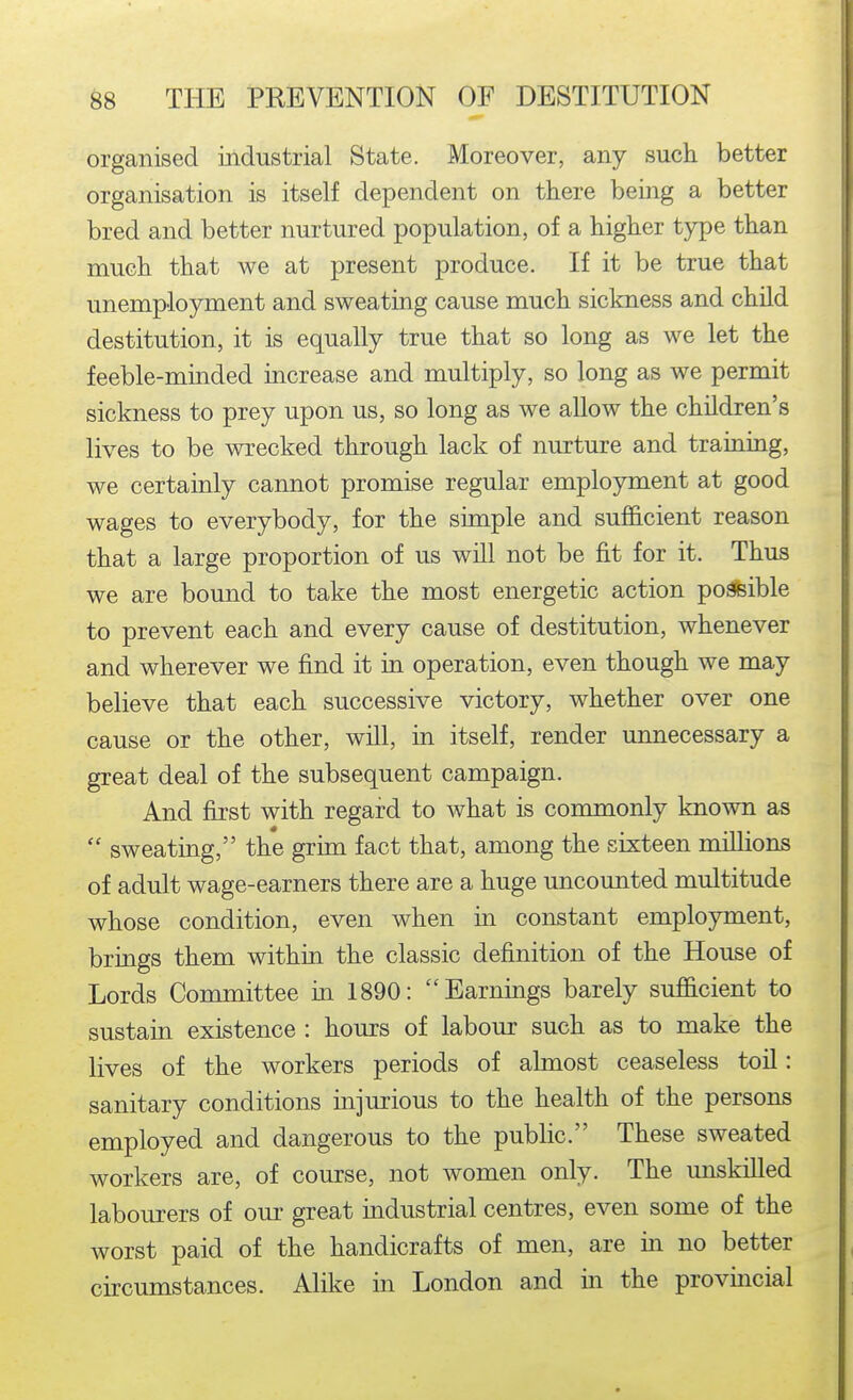 organised industrial State. Moreover, any such better organisation is itself dependent on there being a better bred and better nurtured population, of a higher type than much that we at present produce. If it be true that unemployment and sweating cause much sickness and child destitution, it is equally true that so long as we let the feeble-minded increase and multiply, so long as we permit sickness to prey upon us, so long as we allow the children's lives to be wrecked through lack of nurture and training, we certainly cannot promise regular employment at good wages to everybody, for the simple and sufficient reason that a large proportion of us will not be fit for it. Thus we are bound to take the most energetic action poafeible to prevent each and every cause of destitution, whenever and wherever we find it in operation, even though we may believe that each successive victory, whether over one cause or the other, will, in itself, render unnecessary a great deal of the subsequent campaign. And first with regard to what is commonly known as  sweating, the grim fact that, among the sixteen millions of adult wage-earners there are a huge uncounted multitude whose condition, even when in constant employment, brings them within, the classic definition of the House of Lords Committee m 1890: Earnings barely sufficient to sustain existence : hours of labour such as to make the lives of the workers periods of almost ceaseless toil: sanitary conditions injurious to the health of the persons employed and dangerous to the public. These sweated workers are, of course, not women only. The unskilled labourers of our great industrial centres, even some of the worst paid of the handicrafts of men, are in no better circumstances. Alike in London and in the provincial