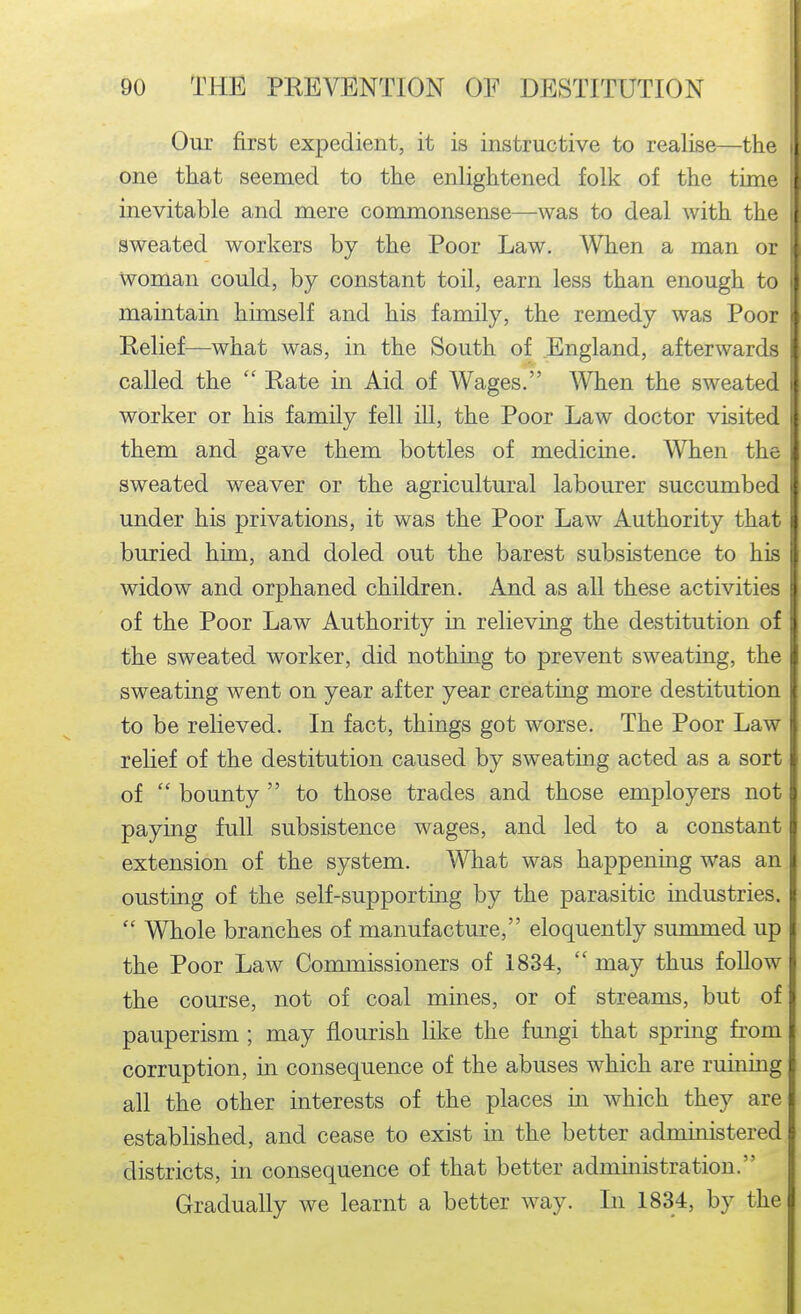 Our first expedient, it is instructive to realise—the i one that seemed to the enlightened folk of the time inevitable and mere commonsense—was to deal with the sweated workers by the Poor Law. When a man or Woman could, by constant toil, earn less than enough to i maintain himself and his family, the remedy was Poor Relief—what was, in the South of England, afterwards called the  Rate in Aid of Wages. SYhen the sweated i worker or his family fell ill, the Poor Law doctor visited < them and gave them bottles of medicine. When the sweated weaver or the agricultural labourer succumbed under his privations, it was the Poor Law Authority that \ buried him, and doled out the barest subsistence to his widow and orphaned children. And as all these activities of the Poor Law Authority in relieving the destitution of the sweated worker, did nothing to prevent sweating, th* sweating went on year after year creating more destitution to be relieved. In fact, things got worse. The Poor Law relief of the destitution caused by sweating acted as a sort of  bounty  to those trades and those employers not paying full subsistence wages, and led to a constant extension of the system. What was happening was ai ousting of the self-supporting by the parasitic industries.  Whole branches of manufacture, eloquently summed up the Poor Law Commissioners of 1834,  may thus follow the course, not of coal mines, or of streams, but of pauperism ; may flourish like the fungi that spring from corruption, in consequence of the abuses which are ruining all the other interests of the places in which they are established, and cease to exist in the better administered districts, in consequence of that better administration. Gradually we learnt a better way. In 1834, by the