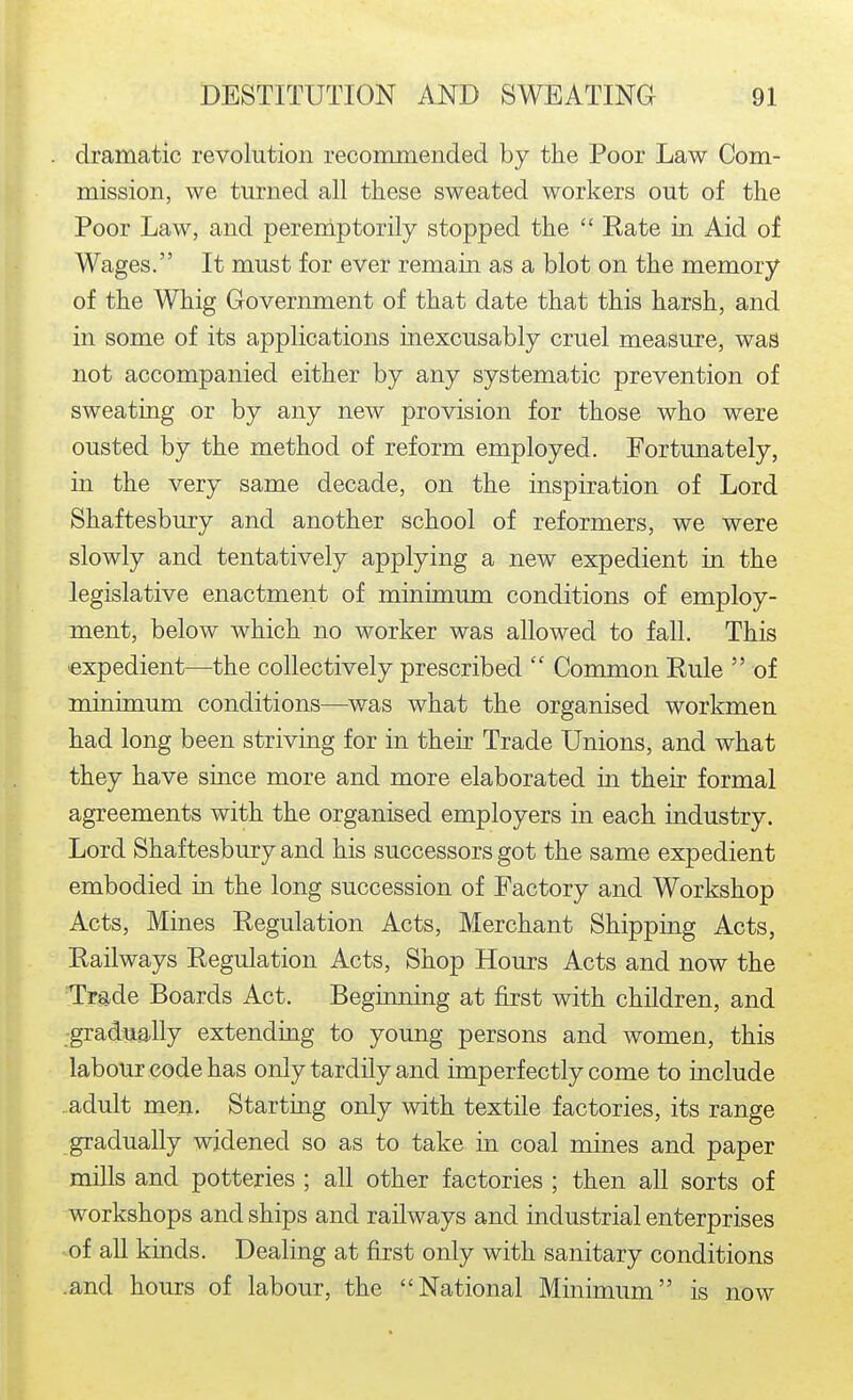 dramatic revolution recommended by the Poor Law Com- mission, we turned all these sweated workers out of the Poor Law, and pereniptorily stopped the  Rate in Aid of Wages. It must for ever remain as a blot on the memory of the Whig Government of that date that this harsh, and in some of its applications inexcusably cruel measure, was not accompanied either by any systematic prevention of sweating or by any new provision for those who were ousted by the method of reform employed. Fortunately, in the very same decade, on the inspiration of Lord Shaftesbury and another school of reformers, we were slowly and tentatively applying a new expedient in the legislative enactment of minimum conditions of employ- ment, below which no worker was allowed to fall. This expedient—the collectively prescribed  Common Rule  of minimum conditions—was what the organised workmen had long been striving for in their Trade Unions, and what they have since more and more elaborated in their formal agreements with the organised employers in each industry. Lord Shaftesbury and his successors got the same expedient embodied in the long succession of Factory and Workshop Acts, Mines Regulation Acts, Merchant Shipping Acts, Railways Regulation Acts, Shop Hours Acts and now the Trade Boards Act. Beginning at first with children, and -gradually extending to young persons and women, this labour code has only tardily and imperfectly come to include ..adult men. Starting only with textile factories, its range gradually widened so as to take in coal mines and paper mills and potteries ; all other factories ; then all sorts of workshops and ships and railways and industrial enterprises of all kinds. Dealing at first only with sanitary conditions .and hours of labour, the National Minimum is now