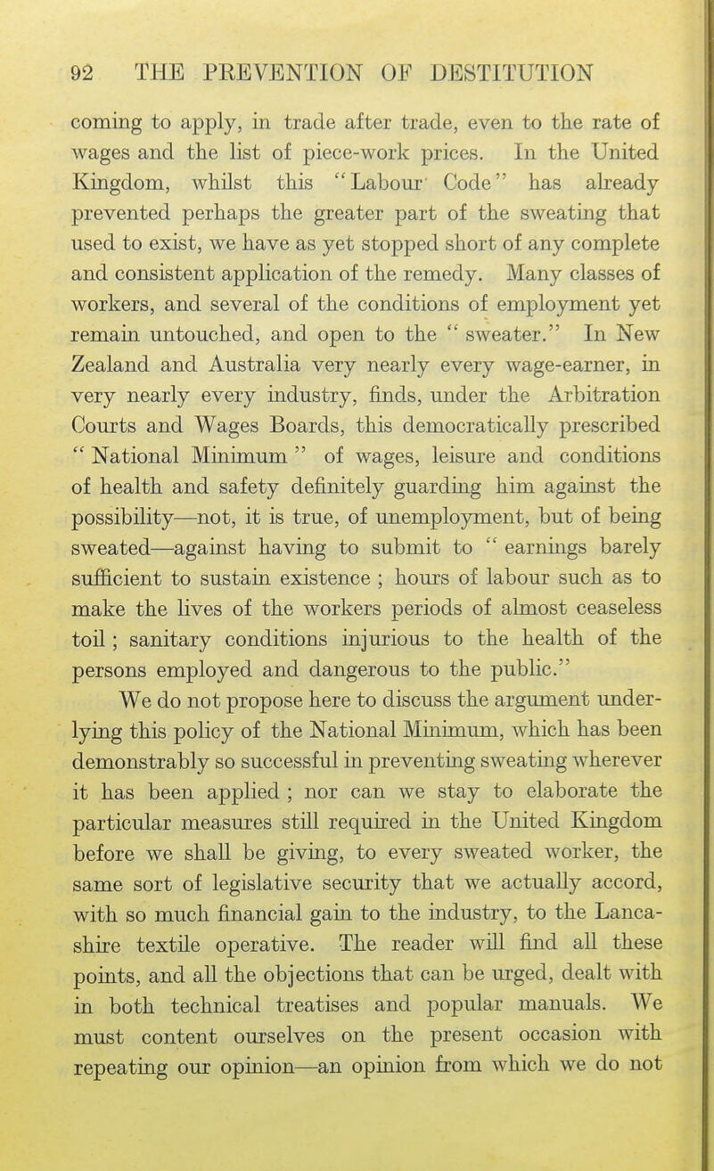 coming to apply, in trade after trade, even to the rate of wages and the list of piece-work prices. In the United Kingdom, Avhilst this Labour' Code has already- prevented perhaps the greater part of the sweating that used to exist, we have as yet stopped short of any complete and consistent application of the remedy. Many classes of workers, and several of the conditions of emplo3rment yet remain untouched, and open to the  sweater. In New Zealand and Australia very nearly every wage-earner, in very nearly every industry, finds, under the Arbitration Courts and Wages Boards, this democratically prescribed  National Minimum  of wages, leisure and conditions of health and safety definitely guarding him against the possibility—not, it is true, of unemployment, but of being sweated—against having to submit to  earnings barely sufficient to sustain existence ; hours of labour such as to make the lives of the workers periods of almost ceaseless toil; sanitary conditions injurious to the health of the persons employed and dangerous to the public. We do not propose here to discuss the argument under- lying this policy of the National Minimum, which has been demonstrably so successful in preventing sweatmg wherever it has been applied ; nor can we stay to elaborate the particular measures still required in the United Kingdom before we shall be giving, to every sweated worker, the same sort of legislative security that we actually accord, with so much financial gain to the industry, to the Lanca- shire textile operative. The reader will find all these points, and all the objections that can be urged, dealt with in both technical treatises and popular manuals. We must content ourselves on the present occasion with repeating our opinion—an opinion from which we do not