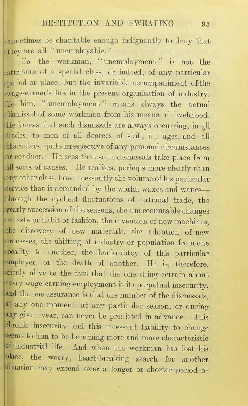 sonietinies be charitable enough mdignantly to deny that they are all unemployable. To the workman,  unemployment is not the |, attribute of a special class, or indeed, of any particular period or place, but the invariable accompaniment of the wage-earner's life in the present organisation of industry. To him,  unemployment means always the actual .dismissal of some workman from his means of livelihood. He knows that such dismissals are always occurring, in all trades, to men of all degrees of skill, all ages, and all characters, quite irrespective of any personal circumstances vor conduct. He sees that such dismissals take place from •all sorts of causes. He realises, perhaps more clearly than lany other class, how incessantly the volume of his particular :i3ervice that is demanded by the world, waxes and wanes— Ibhrough the cyclical fluctuations of national trade, the . yearly succession of the seasons, the unaccountable changes lia taste or habit or fashion, the invention of new machines, Ibhe discovery of new materials, the adoption of new vprocesses, the shifting of industry or population from one iiocality to another, the bankruptcy of this particular Bmployer, or the death of another. He is, therefore, :^eenly alive to the fact that the one thing certain about wery wage-earning employment is its perpetual insecurity, and the one assurance is that the number of the dismissals, at any one moment, at any particular season, or during any given year, can never be predicted in advance. This bhronic msecurity and this uicessant liability to change «eems to hun to be becoming more and more characteristic bf mdustrial life. And when the workman has lost his blace, the weary, heart-breaking search for another lutuation may extend over a longer or shorter period