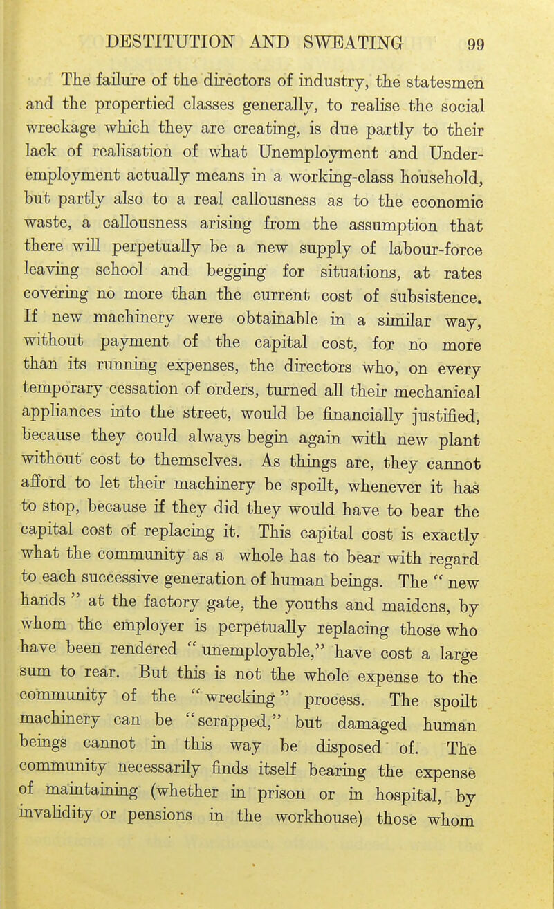 The failure of the directors of industry, the statesmen and the propertied classes generally, to realise the social wreckage which they are creating, is due partly to their lack of realisation of what Unemployment and Under- employment actually means in a working-class household, but partly also to a real callousness as to the economic waste, a callousness arising from the assumption that there will perpetually be a new supply of labour-force leaving school and begging for situations, at rates covering no more than the current cost of subsistence. If new machinery were obtainable in a similar way, without payment of the capital cost, for no more than its running expenses, the directors who, on every temporary cessation of orders, turned all their mechanical appliances into the street, would be financially justified, because they could always begin again with new plant without cost to themselves. As things are, they cannot afford to let their machinery be spoilt, whenever it has to stop, because if they did they would have to bear the capital cost of replacing it. This capital cost is exactly what the community as a whole has to bear with regard to each successive generation of human beings. The  new hands  at the factory gate, the youths and maidens, by whom the employer is perpetually replacing those who have been rendered  unemployable, have cost a large sum to rear. But this is not the whole expense to the community of the wrecking process. The spofit machinery can be scrapped, but damaged human beings cannot in this way be disposed of. The community necessarily finds itself bearing the expense of maintaining (whether in prison or in hospital, by invalidity or pensions in the workhouse) those whom