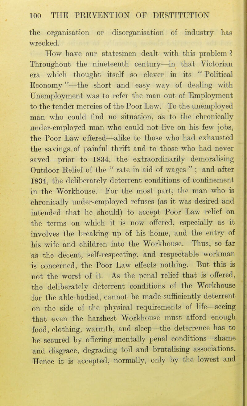 the organisation or disorganisation of industry has wrecked. How have our statesmen dealt with this problem ? Throughout the nineteenth century—in that Victorian era which thought itself so clever in its  Political Economy—the short and easy way of dealing with Unemployment was to refer the man out of Employment to the tender mercies of the Poor Law. To the unemployed man who could find no situation, as to the chronically under-employed man who could not live on his few jobs, the Poor Law offered—alike to those who had exhausted the savings of painful thrift and to those who had never saved—prior to 1834, the extraordinarily demoralising Outdoor Relief of the  rate in aid of wages  ; and after 1834, the deliberately deterrent conditions of confinement in the Workhouse. Eor the most part, the man who is chronically under-employed refuses (as it was desired and intended that he should) to accept Poor Law relief on the terms on which it is now offered, especially as it involves the breaking up of his home, and the entry of his wife and children into the Workhouse. Thus, so far as the decent, self-respecting, and respectable workman is concerned, the Poor Law effects nothing. But this is not the worst of it. As the penal relief that is offered, the deliberately deterrent conditions of the Workhouse for the able-bodied, cannot be made sufficiently deterrent on the side of the physical requirements of life—seeing that even the harshest Workhouse must afford enough food, clothing, warmth, and sleep—the deterrence has to be secured by offering mentally penal conditions—shame and disgrace, degrading toil and brutalising associations. Hence it is accepted, normally, only by the lowest and