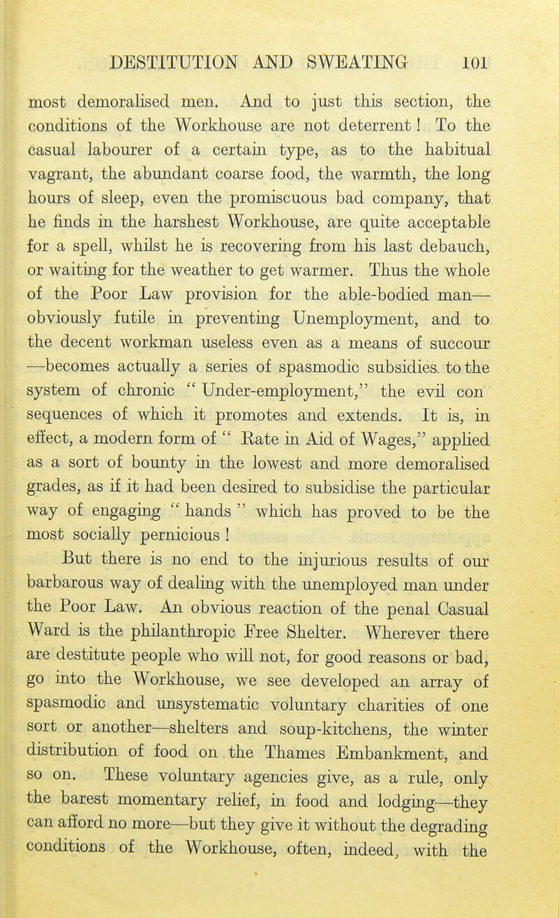 most demoralised men. And to just this section, tlie conditions of tlie Workhouse are not deterrent! To the casual labourer of a certaia type, as to the habitual vagrant, the abundant coarse food, the warmth, the long hom's of sleep, even the promiscuous bad company, that he finds in the harshest Workhouse, are quite acceptable for a spell, whilst he is recovering from his last debauch, or waiting for the weather to get warmer. Thus the whole of the Poor Law provision for the able-bodied man— obviously futile in preventing Unemployment, and to the decent workman useless even as a means of succour —becomes actually a series of spasmodic subsidies, to the system of chronic  Under-employment, the evil con sequences of which it promotes and extends. It is, in effect, a modern form of  Kate in Aid of Wages, applied as a sort of bounty in the lowest and more demoralised grades, as if it had been desired to subsidise the particular way of engaging  hands  which has proved to be the most socially pernicious ! But there is no end to the injurious results of our barbarous way of dealing with the unemployed man under the Poor Law. An obvious reaction of the penal Casual Ward is the philanthropic Free Shelter. Wherever there are destitute people who will not, for good reasons or bad, go into the Workhouse, we see developed an array of spasmodic and unsystematic voluntary charities of one sort or another—shelters and soup-kitchens, the winter distribution of food on the Thames Embankment, and so on. These voluntary agencies give, as a rule, only the barest momentary relief, in food and lodging—they can afford no more—but they give it without the degrading conditions of the Workhouse, often, indeed, with the