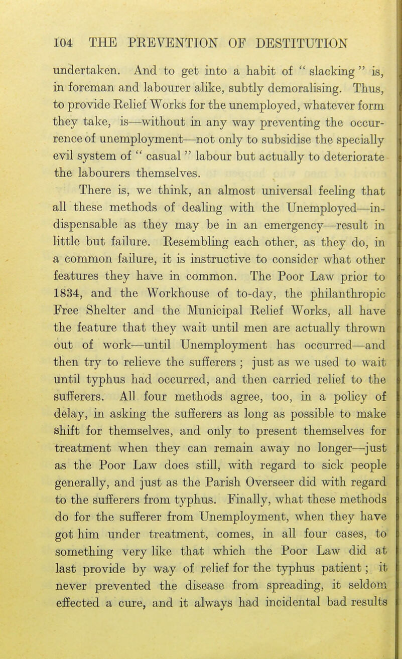 undertaken. And to get into a habit of  slacking  is, in foreman and labourer alike, subtly demoralising. Thus, to provide Relief Works for the unemployed, whatever form they take, is—without in any way preventing the occur- rence of unemployment—not only to subsidise the specially evil system of  casual  labour but actually to deteriorate the labourers themselves. There is, we think, an almost universal feeling that all these methods of dealing with the Unemployed—in- dispensable as they may be in an emergency—result in little but failure. Resembling each other, as they do, in a common failure, it is instructive to consider what other features they have in common. The Poor Law prior to 1834, and the Workhouse of to-day, the philanthropic Free Shelter and the Municipal Relief Works, all have the feature that they wait until men are actually thrown out of work—until Unemployment has occurred—and then try to relieve the sufferers ; just as we used to wait until typhus had occurred, and then carried relief to the sufferers. All four methods agree, too, in a policy of delay, in asking the sufferers as long as possible to make shift for themselves, and only to present themselves for treatment when they can remain away no longer—just as the Poor Law does still, with regard to sick people generally, and just as the Parish Overseer did with regard to the sufferers from typhus. Finally, what these methods do for the sufferer from Unemployment, when they have got him under treatment, comes, in all four cases, to something very like that which the Poor Law did at last provide by way of relief for the t5rphus patient; it never prevented the disease from spreading, it seldom effected a cure, and it always had incidental bad results