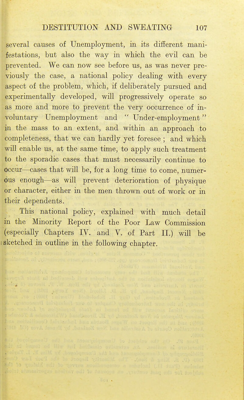 several causes of Unemployment, in its different mani- festations, but also the way in whicli the evil can be prevented. We can now see before us, as was never pre- viously the case, a national policy dealing with every aspect of the problem, which, if deliberately pursued and experimentaUy developed, will progressively operate so as more and more to prevent the very occurrence of in- voluntary Unemployment and  Under-employment in the mass to an extent, and within an approach to completeness, that we can hardly yet foresee ; and which will enable us, at the same time, to apply such treatment to the sporadic cases that must necessarily continue to occur—cases that will be, for a long time to come, numer- dus enough—as will prevent deterioration of physique or character, either in the men thrown out of work or in their dependents. This national policy, explained with much detail in the Minority Report of the Poor Law Commission (especially Chapters IV. and V. of Part II.) will be 1 sketched in outline in the following chapter.