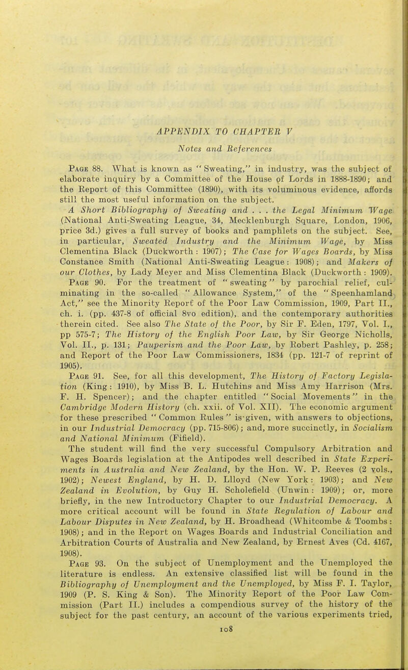 APPENDIX TO CHAPTER V Notes and References Page 88. What is known as  Sweating, in industry, was the subj ect of elaborate inquiry by a Committee of the House of Lords in 1888-1890; and the Eeport of this Committee (1890), with its voluminous evidence, afiorde still the most useful information on the subject. A Short Bibliography of Sweating and . . . the Legal Minimum Wage (National Anti-Sweating League, 34, Mecklenburgh Square, London, 1906, price 3d.) gives a full survey of books and pamphlets on the subject. See, in particular. Sweated Industry and the Minimum Wage, by Miss Clementina Black (Duckworth : 1907); The Case for Wages Boards, by Miss Constance Smith (National Anti-Sweating League: 1908); and Makers of our Clothes, by Lady Meyer and Miss Clementina Black (Duckworth : 1909). Page 90. For the treatment of  sweating by parochial relief, cul- minating in the so-called  Allowance System, of the  Speenhamland Act, see the Minority Report of the Poor Law Commission, 1909, Part II., ch. i. (pp. 437-8 of official 8vo edition), and the contemporary authorities therein cited. See also The State of the Poor, by Sir P. Eden, 1797, Vol. I., pp 575-7; The History of the English Poor Laiv, by Sir George NichoUs, Vol. II., p. 131; Pauperism and the Poor Law, by Eobert Pashley, p. 258; and Eeport of the Poor Law Commissioners, 1834 (pp. 121-7 of reprint of 1905). Page 91. See, for all this development. The History of Factory Legisla- tion (King : 1910), by Miss B. L. Hxxtchins and Miss Amy Harrison (Mrs. F. H. Spencer); and the chapter entitled  Social Movements in the Cambridge Modern History (ch. xxii. of Vol. XII). The economic argument for these prescribed Common Rules is-given, with answers to objections, in our Industrial Democracy (pp. 715-806); and, more succinctly, in Socialism and National Minimum (Fifield). The student will find the very successful Compulsory Arbitration and Wages Boards legislation at the Antipodes well described in State Experi- ments in Australia and New Zealand, by the Hon. W. P. Reeves (2 vols., 1902); Newest England, by H. D. LUoyd (New York: 1903); and New Zealand in Evolution, by Guy H. Scholefield (Unwin: 1909); or, more briefly, in the new Introductory Chapter to our Industrial Democracy. A more critical account will be found in State Regulation of Labour and Labour Disputes in New Zealand, by H. Broadhead (Whitcombe & Toombs: 1908); and in the Eeport on Wages Boards and Industrial Conciliation and Arbitration Courts of Australia and New Zealand, by Ernest Aves (Cd. 4167, 1908). Page 93. On the subject of Unemployment and the Unemployed the literature is endless. An extensive classified list will be found in the Bibliography of Unemployment and the Unemployed, by Miss F. I. Taylor, 1909 (P. S. King & Son). The Minority Report of the Poor Law Com- mission (Part II.) includes a compendious survey of the history of the subject for the past century, an account of the various experiments tried, io8