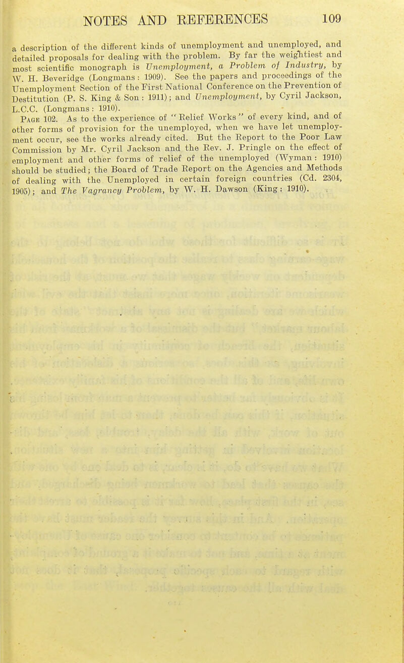 a description of the different kinds of unemployment and unemployed, and detailed proposals for dealing with the problem. By far the weightiest and most scientific monograph is Unemployment, a Problem of Industry, by W. H. Beveridge (Longmans: 1909). See the papers and proceedings of the TJnemploymeut Section of the Tirst National Conference on the Prevention of Destitution (P. S. King & Son: 1911); and Unemployment, by Cyril Jackson, L.C.C. (Longmans: 1910). Page 102. As to the experience of Relief Works of every kind, and of other forms of provision for the unemployed, when we have let unemploy- ment occur, see the works already cited. But the Report to the Poor Law Commission by Mr. Cyril Jackson and the Rev. J. Pringle on the effect of employment and other forms of relief of the unemployed (Wyman : 1910) should be studied; the Board of Trade Report on the Agencies and Methods of dealing with the Unemployed in certain foreign countries (Cd. 2304.., 1905); and The Vagraney Problem, by W. H. Dawson (King: 1910).