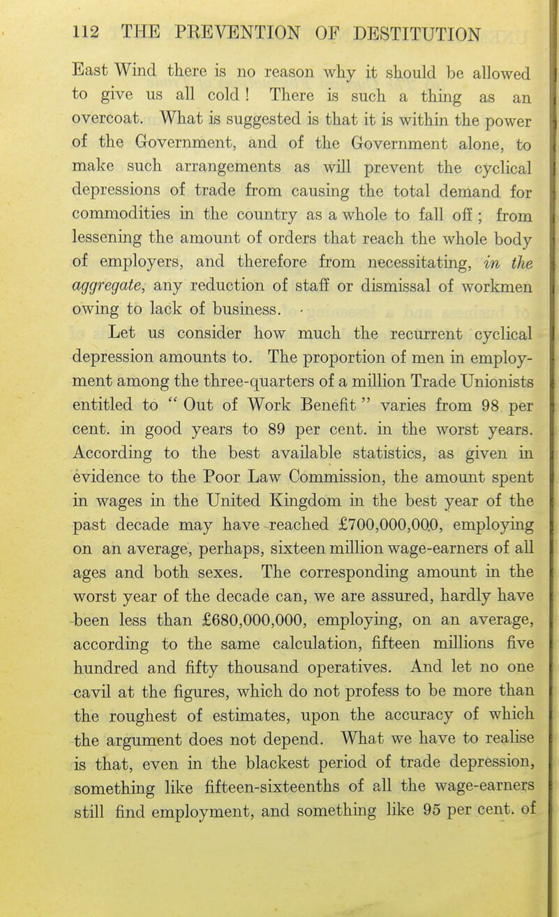 East Wind tliere is no reason why it should be allowed I to give us all cold! There is such a thing as an i overcoat. What is suggested is that it is within the power of the Government, and of the Government alone, to make such arrangements as will prevent the cyclical depressions of trade from causing the total demand for commodities in the country as a whole to fall off ; from lessening the amount of orders that reach the whole body of employers, and therefore from necessitating, in the aggregate, any reduction of staff or dismissal of workmen i owing to lack of business. - Let us consider how much the recurrent cyclical depression amounts to. The proportion of men in employ- ment among the three-quarters of a million Trade Unionists entitled to  Out of Work Benefit  varies from 98 per cent, in good years to 89 per cent, in the worst years. According to the best available statistics, as given in evidence to the Poor Law Commission, the amount spent in wages in the United Kingdom in the best year of the past decade may have reached £700,000,00*0, employing on an average, perhaps, sixteen million wage-earners of all ages and both sexes. The corresponding amount in the worst year of the decade can, we are assured, hardly have -been less than £680,000,000, employing, on an average, according to the same calculation, fifteen millions five hundred and fifty thousand operatives. And let no one <;avil at the figures, which do not profess to be more than the roughest of estimates, upon the accuracy of which the argument does not depend. What we have to realise is that, even in the blackest period of trade depression, something like fifteen-sixteenths of all the wage-earners still find employment, and something like 95 per cent, of