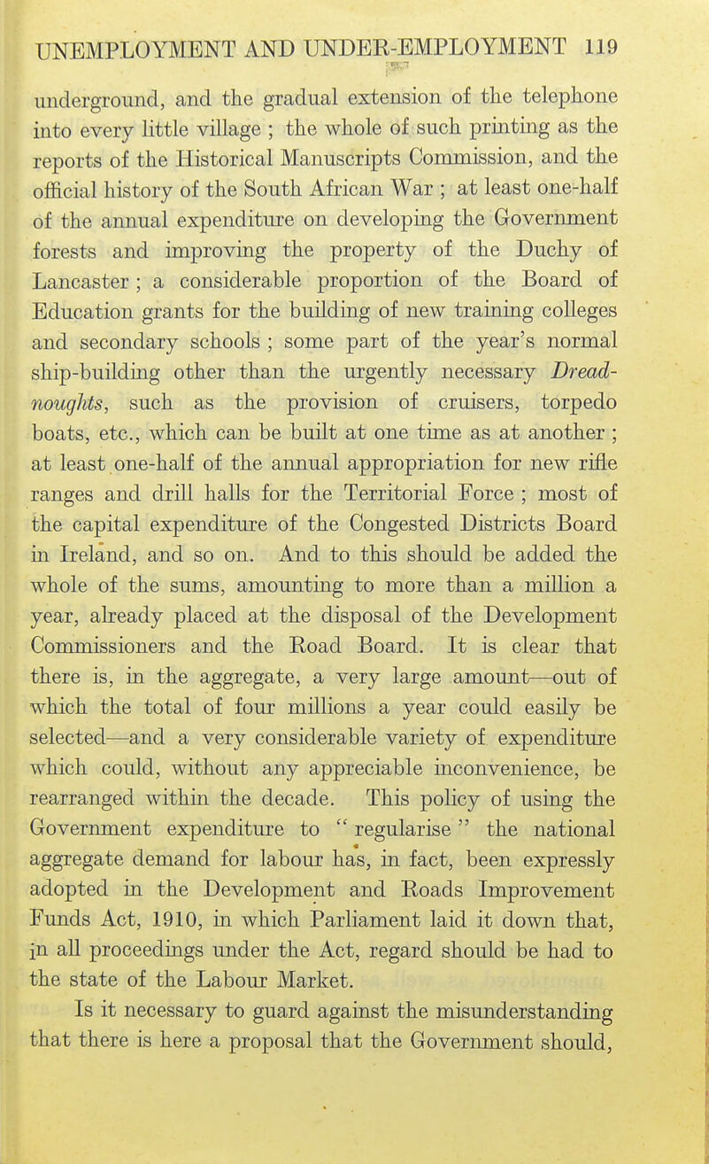 underground, and the gradual extension of tiie telephone into every little village ; the whole of such printing as the reports of the Historical Manuscripts Commission, and the official history of the South African War ; at least one-half of the annual expenditure on developing the Government forests and improving the property of the Duchy of Lancaster; a considerable proportion of the Board of Education grants for the building of new training colleges and secondary schools ; some part of the year's normal ship-building other than the urgently necessary Dread- noughts, such as the provision of cruisers, torpedo boats, etc., which can be built at one time as at another ; at least one-half of the annual appropriation for new rifle ranges and drill halls for the Territorial Force ; most of the capital expenditure of the Congested Districts Board in Ireland, and so on. And to this should be added the whole of the sums, amounting to more than a million a year, already placed at the disposal of the Development Commissioners and the Road Board. It is clear that there is, in the aggregate, a very large amount—out of which the total of four millions a year could easily be selected—and a very considerable variety of expenditure which could, without any appreciable inconvenience, be rearranged within the decade. This policy of using the Government expenditure to  regularise the national « aggregate demand for labour has, in fact, been expressly adopted in the Development and Roads Improvement Funds Act, 1910, in which Parliament laid it down that, in all proceedings under the Act, regard should be had to the state of the Labour Market. Is it necessary to guard against the misunderstanding that there is here a proposal that the Government should,